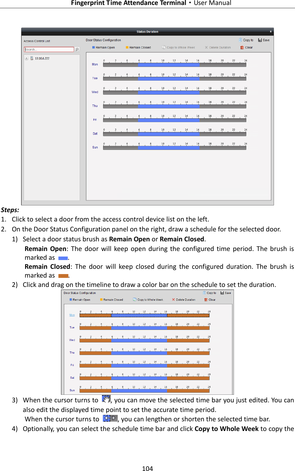   Fingerprint Time Attendance Terminal·User Manual 104   Steps: 1. Click to select a door from the access control device list on the left.   2. On the Door Status Configuration panel on the right, draw a schedule for the selected door.   1) Select a door status brush as Remain Open or Remain Closed. Remain  Open:  The  door  will  keep  open  during  the  configured  time  period.  The  brush  is marked as  .   Remain  Closed:  The  door  will  keep  closed  during  the  configured  duration.  The  brush  is marked as  .   2) Click and drag on the timeline to draw a color bar on the schedule to set the duration.    3) When the cursor turns to  , you can move the selected time bar you just edited. You can also edit the displayed time point to set the accurate time period. When the cursor turns to  , you can lengthen or shorten the selected time bar. 4) Optionally, you can select the schedule time bar and click Copy to Whole Week to copy the 