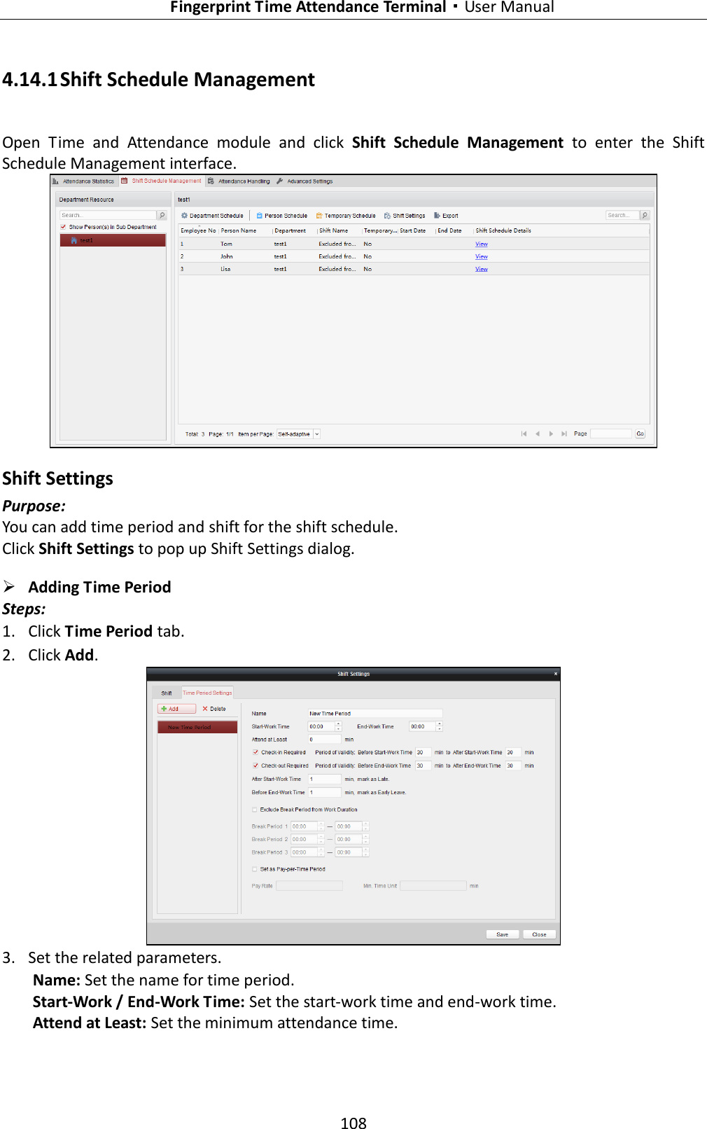   Fingerprint Time Attendance Terminal·User Manual 108  4.14.1 Shift Schedule Management Open  Time  and  Attendance  module  and  click  Shift  Schedule  Management  to  enter  the  Shift Schedule Management interface.  Shift Settings Purpose: You can add time period and shift for the shift schedule. Click Shift Settings to pop up Shift Settings dialog.  Adding Time Period Steps: 1. Click Time Period tab. 2. Click Add.  3. Set the related parameters. Name: Set the name for time period. Start-Work / End-Work Time: Set the start-work time and end-work time. Attend at Least: Set the minimum attendance time. 