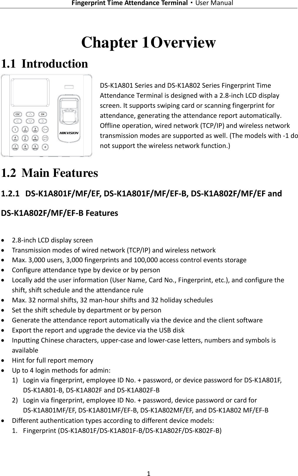   Fingerprint Time Attendance Terminal·User Manual 1  Chapter 1 Overview 1.1 Introduction  DS-K1A801 Series and DS-K1A802 Series Fingerprint Time Attendance Terminal is designed with a 2.8-inch LCD display screen. It supports swiping card or scanning fingerprint for attendance, generating the attendance report automatically. Offline operation, wired network (TCP/IP) and wireless network transmission modes are supported as well. (The models with -1 do not support the wireless network function.) 1.2 Main Features 1.2.1 DS-K1A801F/MF/EF, DS-K1A801F/MF/EF-B, DS-K1A802F/MF/EF and DS-K1A802F/MF/EF-B Features  2.8-inch LCD display screen  Transmission modes of wired network (TCP/IP) and wireless network  Max. 3,000 users, 3,000 fingerprints and 100,000 access control events storage  Configure attendance type by device or by person  Locally add the user information (User Name, Card No., Fingerprint, etc.), and configure the shift, shift schedule and the attendance rule  Max. 32 normal shifts, 32 man-hour shifts and 32 holiday schedules  Set the shift schedule by department or by person  Generate the attendance report automatically via the device and the client software  Export the report and upgrade the device via the USB disk  Inputting Chinese characters, upper-case and lower-case letters, numbers and symbols is available  Hint for full report memory  Up to 4 login methods for admin: 1) Login via fingerprint, employee ID No. + password, or device password for DS-K1A801F, DS-K1A801-B, DS-K1A802F and DS-K1A802F-B 2) Login via fingerprint, employee ID No. + password, device password or card for DS-K1A801MF/EF, DS-K1A801MF/EF-B, DS-K1A802MF/EF, and DS-K1A802 MF/EF-B  Different authentication types according to different device models: 1. Fingerprint (DS-K1A801F/DS-K1A801F-B/DS-K1A802F/DS-K802F-B) 