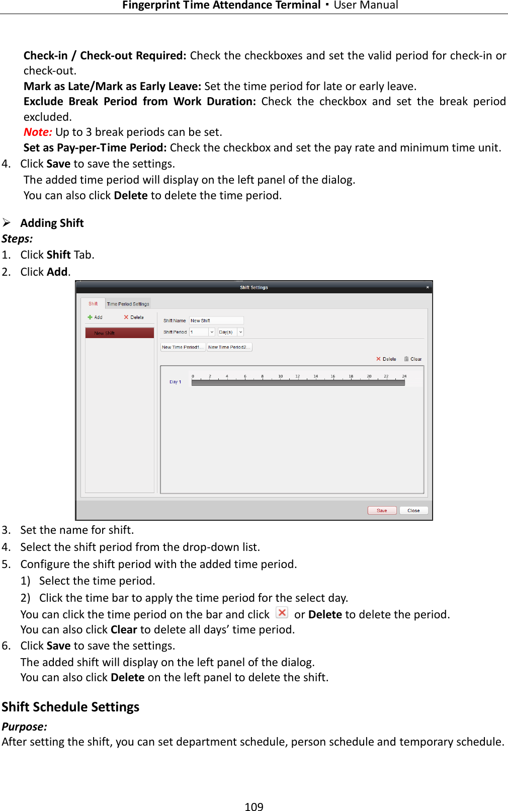   Fingerprint Time Attendance Terminal·User Manual 109  Check-in / Check-out Required: Check the checkboxes and set the valid period for check-in or check-out. Mark as Late/Mark as Early Leave: Set the time period for late or early leave. Exclude  Break  Period  from  Work  Duration:  Check  the  checkbox  and  set  the  break  period excluded. Note: Up to 3 break periods can be set. Set as Pay-per-Time Period: Check the checkbox and set the pay rate and minimum time unit. 4. Click Save to save the settings.       The added time period will display on the left panel of the dialog. You can also click Delete to delete the time period.  Adding Shift   Steps: 1. Click Shift Tab. 2. Click Add.  3. Set the name for shift. 4. Select the shift period from the drop-down list. 5. Configure the shift period with the added time period. 1) Select the time period. 2) Click the time bar to apply the time period for the select day. You can click the time period on the bar and click    or Delete to delete the period. You can also click Clear to delete all days’ time period. 6. Click Save to save the settings. The added shift will display on the left panel of the dialog. You can also click Delete on the left panel to delete the shift. Shift Schedule Settings Purpose: After setting the shift, you can set department schedule, person schedule and temporary schedule. 
