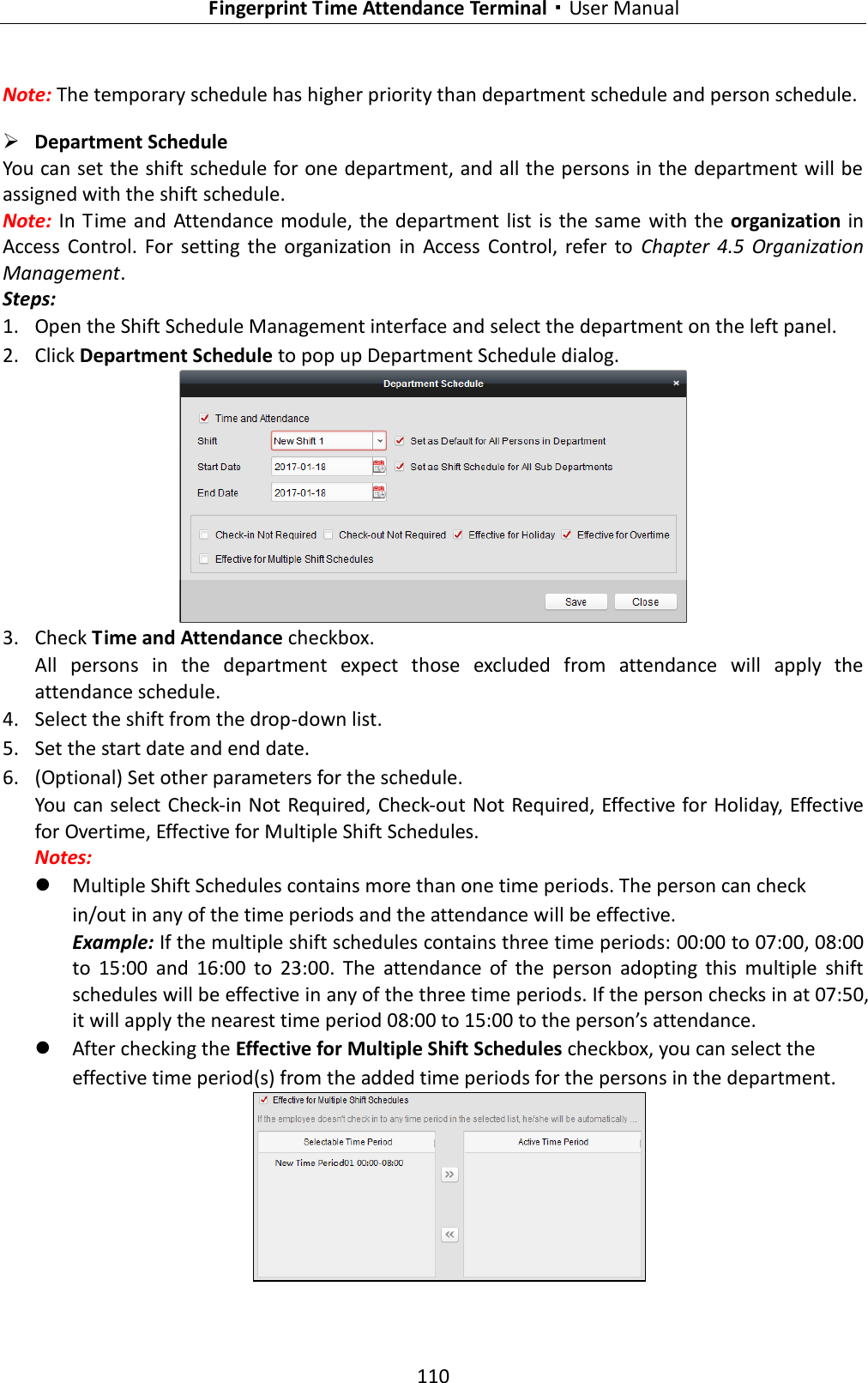   Fingerprint Time Attendance Terminal·User Manual 110  Note: The temporary schedule has higher priority than department schedule and person schedule.  Department Schedule You can set the shift schedule for one department, and all the persons in the department will be assigned with the shift schedule. Note: In  Time and  Attendance module, the department list is  the same  with the  organization in Access  Control.  For  setting  the  organization  in  Access  Control, refer  to  Chapter  4.5  Organization Management. Steps: 1. Open the Shift Schedule Management interface and select the department on the left panel. 2. Click Department Schedule to pop up Department Schedule dialog.  3. Check Time and Attendance checkbox. All  persons  in  the  department  expect  those  excluded  from  attendance  will  apply  the attendance schedule. 4. Select the shift from the drop-down list. 5. Set the start date and end date. 6. (Optional) Set other parameters for the schedule. You can select Check-in Not Required, Check-out Not Required, Effective for Holiday, Effective for Overtime, Effective for Multiple Shift Schedules. Notes:    Multiple Shift Schedules contains more than one time periods. The person can check in/out in any of the time periods and the attendance will be effective. Example: If the multiple shift schedules contains three time periods: 00:00 to 07:00, 08:00 to  15:00  and  16:00  to  23:00.  The  attendance  of  the  person  adopting  this  multiple  shift schedules will be effective in any of the three time periods. If the person checks in at 07:50, it will apply the nearest time period 08:00 to 15:00 to the person’s attendance.    After checking the Effective for Multiple Shift Schedules checkbox, you can select the effective time period(s) from the added time periods for the persons in the department.  