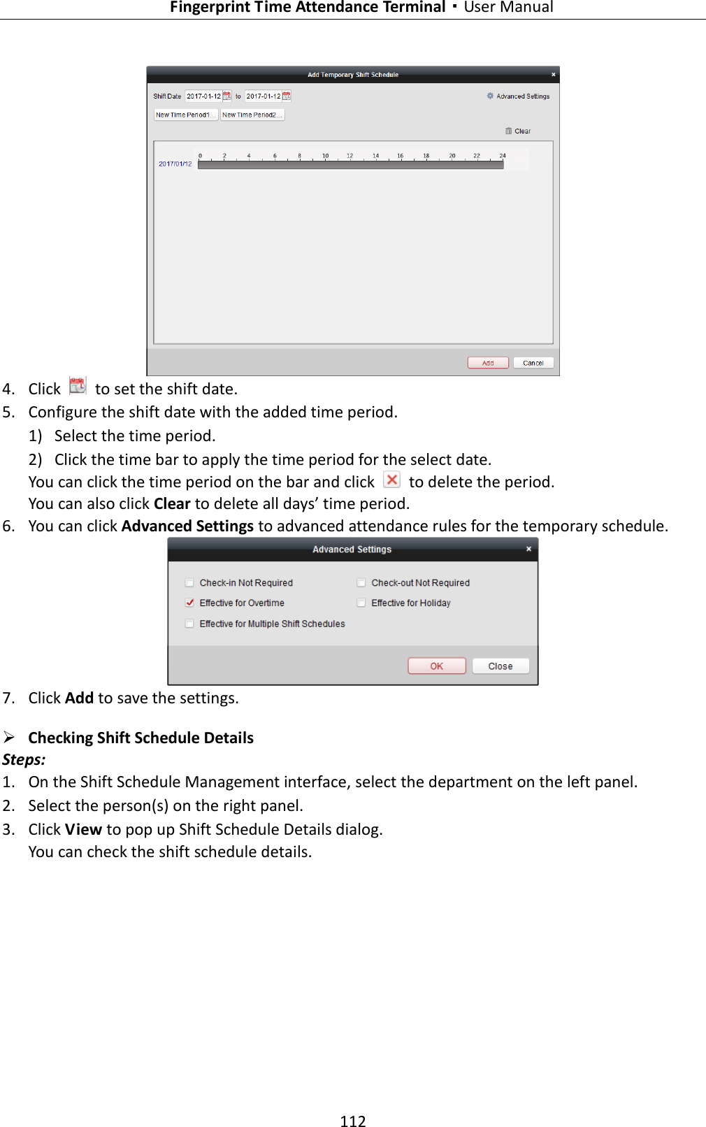   Fingerprint Time Attendance Terminal·User Manual 112   4. Click    to set the shift date. 5. Configure the shift date with the added time period. 1) Select the time period. 2) Click the time bar to apply the time period for the select date. You can click the time period on the bar and click    to delete the period. You can also click Clear to delete all days’ time period. 6. You can click Advanced Settings to advanced attendance rules for the temporary schedule.   7. Click Add to save the settings.  Checking Shift Schedule Details Steps: 1. On the Shift Schedule Management interface, select the department on the left panel. 2. Select the person(s) on the right panel. 3. Click View to pop up Shift Schedule Details dialog. You can check the shift schedule details. 