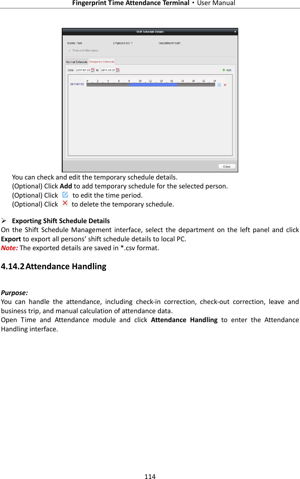   Fingerprint Time Attendance Terminal·User Manual 114   You can check and edit the temporary schedule details.   (Optional) Click Add to add temporary schedule for the selected person. (Optional) Click    to edit the time period. (Optional) Click    to delete the temporary schedule.  Exporting Shift Schedule Details On  the  Shift  Schedule  Management  interface,  select  the  department  on  the  left panel  and  click Export to export all persons’ shift schedule details to local PC. Note: The exported details are saved in *.csv format. 4.14.2 Attendance Handling Purpose: You  can  handle  the  attendance,  including  check-in  correction,  check-out  correction,  leave  and business trip, and manual calculation of attendance data. Open  Time  and  Attendance  module  and  click  Attendance  Handling  to  enter  the  Attendance Handling interface. 