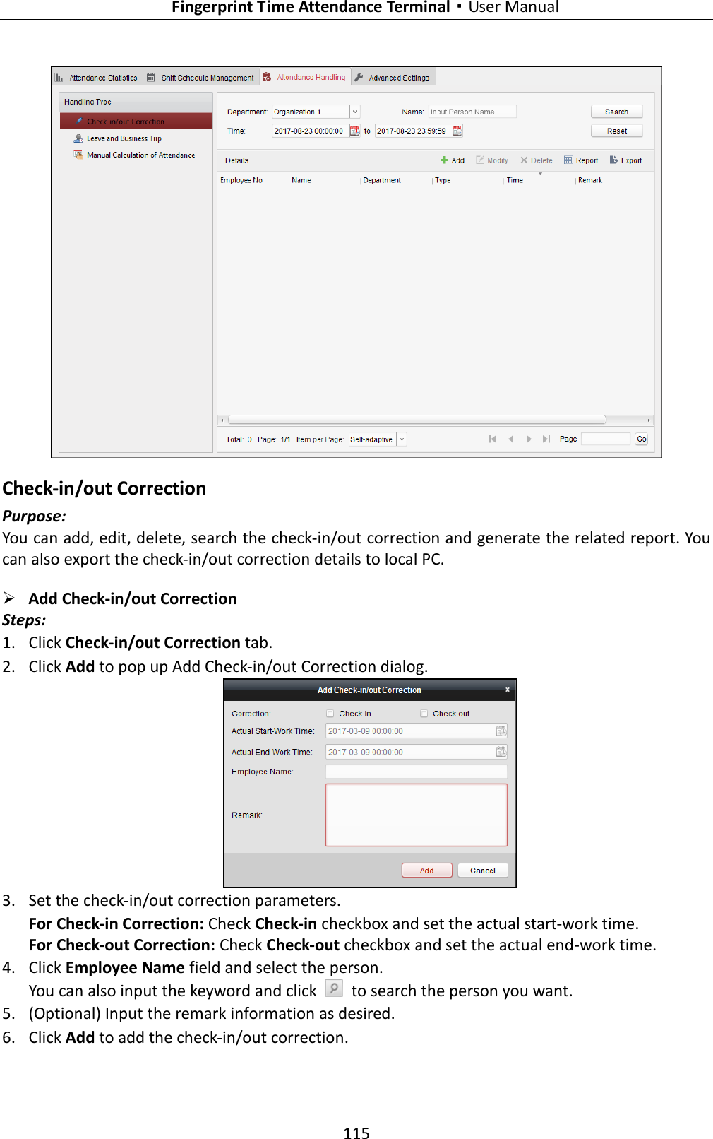   Fingerprint Time Attendance Terminal·User Manual 115   Check-in/out Correction Purpose: You can add, edit, delete, search the check-in/out correction and generate the related report. You can also export the check-in/out correction details to local PC.  Add Check-in/out Correction Steps: 1. Click Check-in/out Correction tab. 2. Click Add to pop up Add Check-in/out Correction dialog.  3. Set the check-in/out correction parameters. For Check-in Correction: Check Check-in checkbox and set the actual start-work time. For Check-out Correction: Check Check-out checkbox and set the actual end-work time. 4. Click Employee Name field and select the person. You can also input the keyword and click    to search the person you want. 5. (Optional) Input the remark information as desired. 6. Click Add to add the check-in/out correction. 