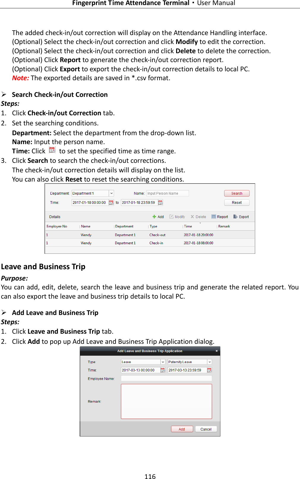   Fingerprint Time Attendance Terminal·User Manual 116  The added check-in/out correction will display on the Attendance Handling interface. (Optional) Select the check-in/out correction and click Modify to edit the correction. (Optional) Select the check-in/out correction and click Delete to delete the correction. (Optional) Click Report to generate the check-in/out correction report. (Optional) Click Export to export the check-in/out correction details to local PC. Note: The exported details are saved in *.csv format.  Search Check-in/out Correction   Steps: 1. Click Check-in/out Correction tab. 2. Set the searching conditions. Department: Select the department from the drop-down list. Name: Input the person name. Time: Click    to set the specified time as time range. 3. Click Search to search the check-in/out corrections. The check-in/out correction details will display on the list. You can also click Reset to reset the searching conditions.  Leave and Business Trip Purpose: You can add, edit, delete, search the leave and business trip and generate the related report. You can also export the leave and business trip details to local PC.  Add Leave and Business Trip Steps: 1. Click Leave and Business Trip tab. 2. Click Add to pop up Add Leave and Business Trip Application dialog.  