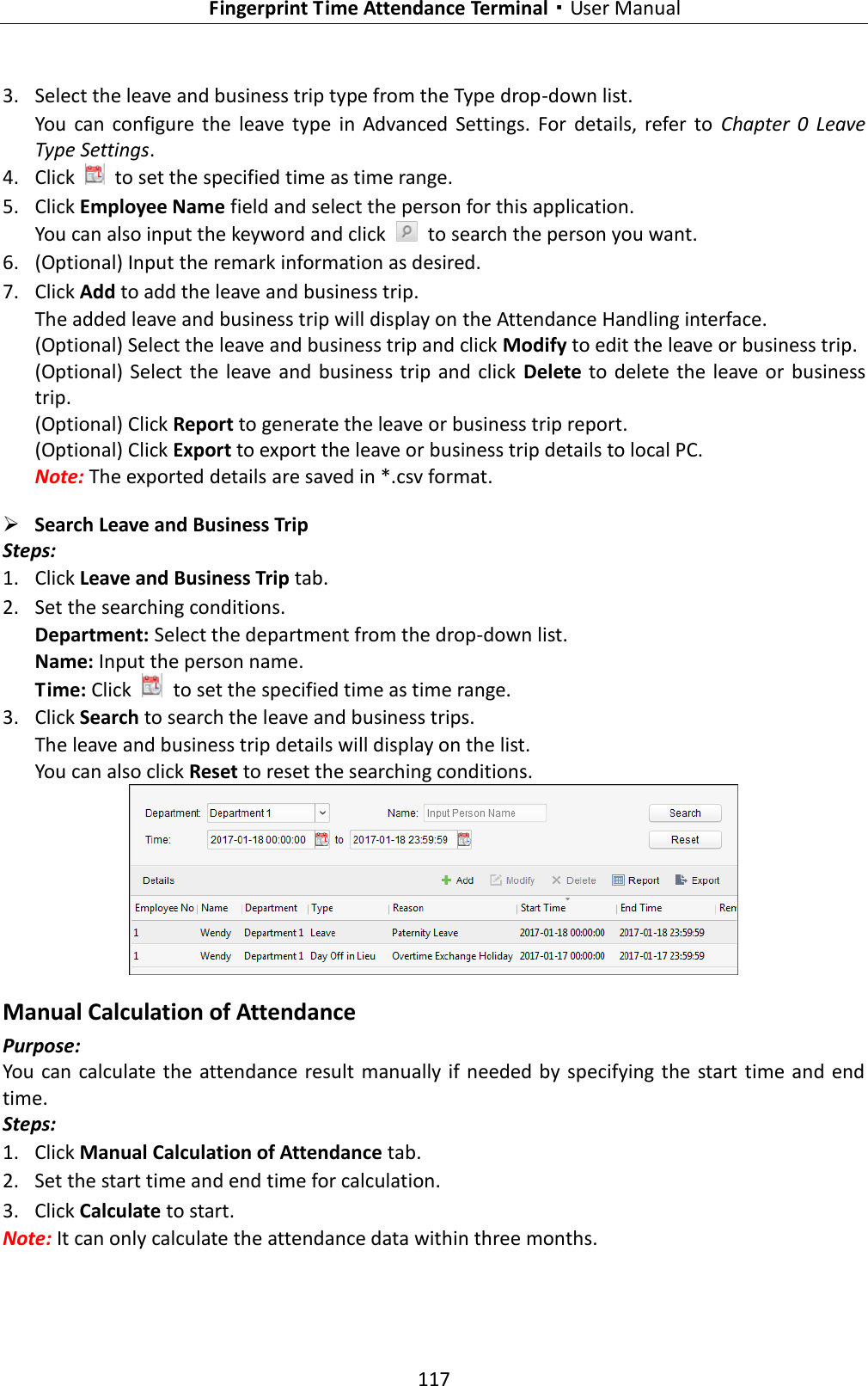   Fingerprint Time Attendance Terminal·User Manual 117  3. Select the leave and business trip type from the Type drop-down list. You  can  configure  the  leave  type  in  Advanced  Settings.  For  details,  refer  to  Chapter  0  Leave Type Settings. 4. Click    to set the specified time as time range. 5. Click Employee Name field and select the person for this application. You can also input the keyword and click    to search the person you want. 6. (Optional) Input the remark information as desired. 7. Click Add to add the leave and business trip. The added leave and business trip will display on the Attendance Handling interface. (Optional) Select the leave and business trip and click Modify to edit the leave or business trip. (Optional)  Select the  leave  and  business trip  and  click  Delete to  delete  the leave or business trip. (Optional) Click Report to generate the leave or business trip report. (Optional) Click Export to export the leave or business trip details to local PC. Note: The exported details are saved in *.csv format.  Search Leave and Business Trip   Steps: 1. Click Leave and Business Trip tab. 2. Set the searching conditions. Department: Select the department from the drop-down list. Name: Input the person name. Time: Click    to set the specified time as time range. 3. Click Search to search the leave and business trips. The leave and business trip details will display on the list. You can also click Reset to reset the searching conditions.  Manual Calculation of Attendance Purpose: You can calculate the attendance result manually if needed by specifying the start time and end time. Steps: 1. Click Manual Calculation of Attendance tab. 2. Set the start time and end time for calculation. 3. Click Calculate to start. Note: It can only calculate the attendance data within three months. 