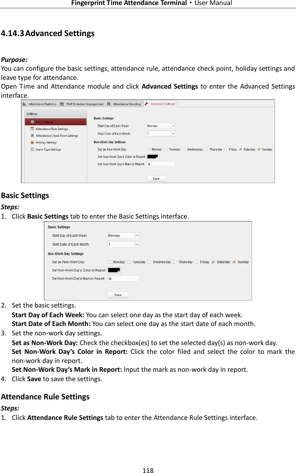   Fingerprint Time Attendance Terminal·User Manual 118  4.14.3 Advanced Settings Purpose: You can configure the basic settings, attendance rule, attendance check point, holiday settings and leave type for attendance. Open  Time  and Attendance module and click  Advanced  Settings to enter the  Advanced  Settings interface.  Basic Settings Steps: 1. Click Basic Settings tab to enter the Basic Settings interface.  2. Set the basic settings. Start Day of Each Week: You can select one day as the start day of each week. Start Date of Each Month: You can select one day as the start date of each month. 3. Set the non-work day settings. Set as Non-Work Day: Check the checkbox(es) to set the selected day(s) as non-work day. Set  Non-Work  Day’s  Color  in  Report:  Click  the  color  filed  and  select  the  color  to  mark  the non-work day in report. Set Non-Work Day’s Mark in Report: Input the mark as non-work day in report. 4. Click Save to save the settings. Attendance Rule Settings Steps: 1. Click Attendance Rule Settings tab to enter the Attendance Rule Settings interface. 