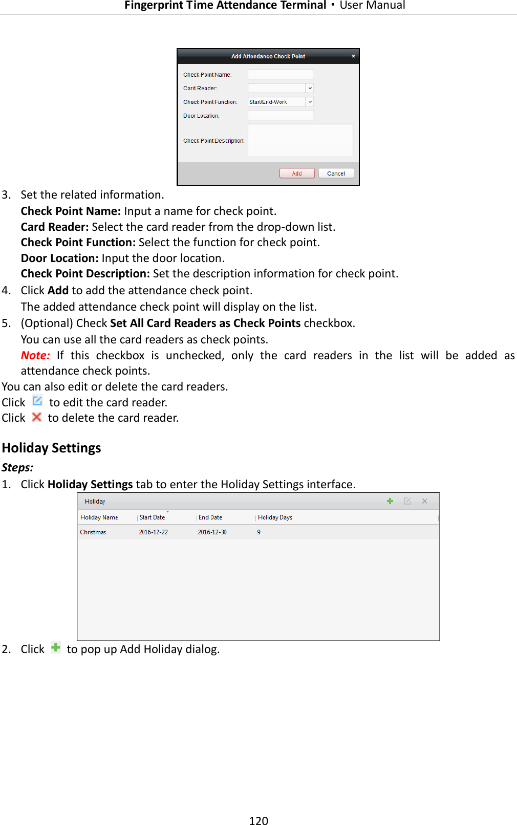   Fingerprint Time Attendance Terminal·User Manual 120    3. Set the related information. Check Point Name: Input a name for check point. Card Reader: Select the card reader from the drop-down list. Check Point Function: Select the function for check point. Door Location: Input the door location. Check Point Description: Set the description information for check point. 4. Click Add to add the attendance check point. The added attendance check point will display on the list. 5. (Optional) Check Set All Card Readers as Check Points checkbox. You can use all the card readers as check points. Note:  If  this  checkbox  is  unchecked,  only  the  card  readers  in  the  list  will  be  added  as attendance check points. You can also edit or delete the card readers. Click    to edit the card reader. Click    to delete the card reader. Holiday Settings Steps: 1. Click Holiday Settings tab to enter the Holiday Settings interface.  2. Click    to pop up Add Holiday dialog. 