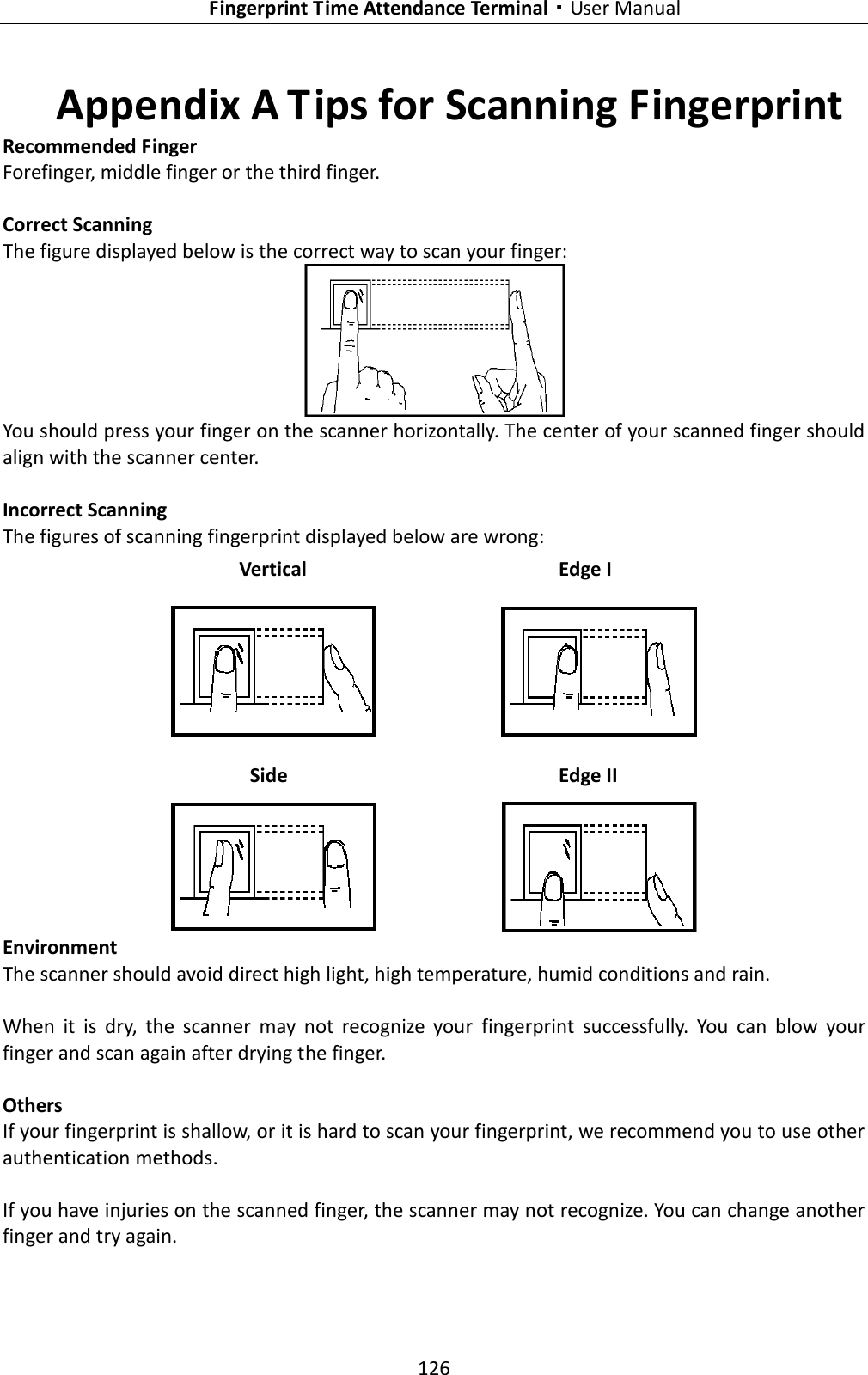   Fingerprint Time Attendance Terminal·User Manual 126  Appendix A Tips for Scanning Fingerprint Recommended Finger Forefinger, middle finger or the third finger.  Correct Scanning The figure displayed below is the correct way to scan your finger:  You should press your finger on the scanner horizontally. The center of your scanned finger should align with the scanner center.  Incorrect Scanning The figures of scanning fingerprint displayed below are wrong:  Environment The scanner should avoid direct high light, high temperature, humid conditions and rain.    When  it  is  dry,  the  scanner  may  not  recognize  your  fingerprint  successfully.  You  can  blow  your finger and scan again after drying the finger.  Others If your fingerprint is shallow, or it is hard to scan your fingerprint, we recommend you to use other authentication methods.  If you have injuries on the scanned finger, the scanner may not recognize. You can change another finger and try again. Side  Edge II Vertical Edge I 