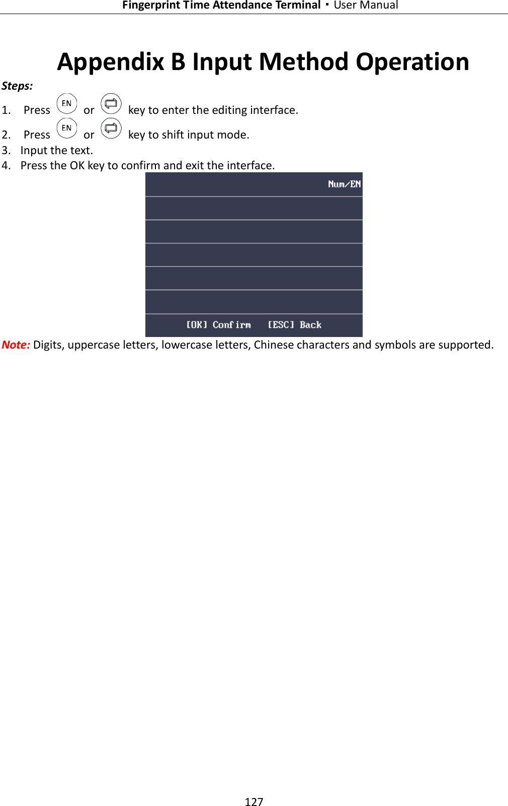   Fingerprint Time Attendance Terminal·User Manual 127  Appendix B Input Method Operation Steps: 1. Press    or    key to enter the editing interface.   2. Press    or    key to shift input mode. 3. Input the text. 4. Press the OK key to confirm and exit the interface.  Note: Digits, uppercase letters, lowercase letters, Chinese characters and symbols are supported. 