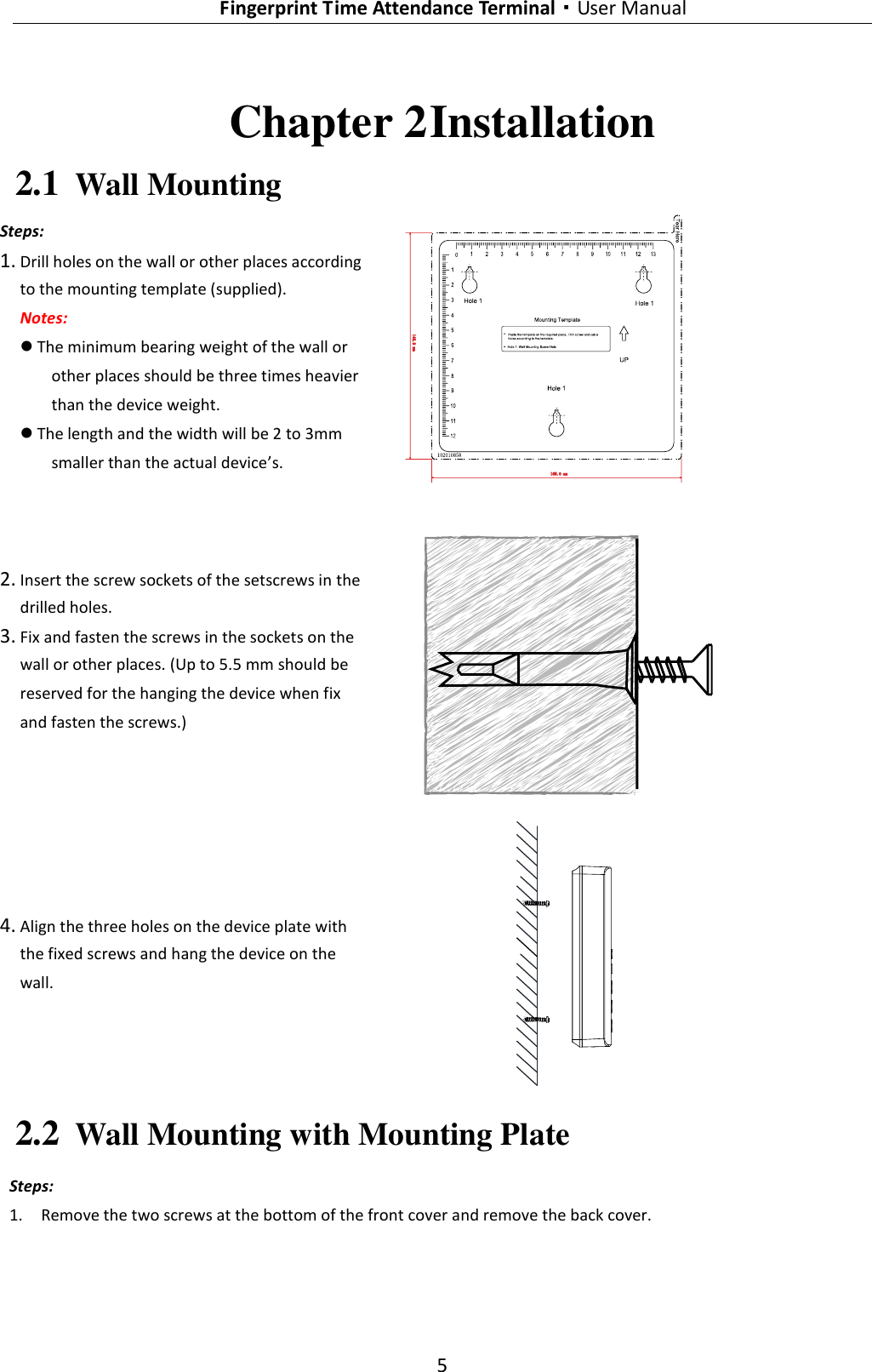   Fingerprint Time Attendance Terminal·User Manual 5  Chapter 2 Installation 2.1 Wall Mounting Steps: 1. Drill holes on the wall or other places according to the mounting template (supplied).  Notes:  The minimum bearing weight of the wall or other places should be three times heavier than the device weight.  The length and the width will be 2 to 3mm smaller than the actual device’s.  2. Insert the screw sockets of the setscrews in the drilled holes.   3. Fix and fasten the screws in the sockets on the wall or other places. (Up to 5.5 mm should be reserved for the hanging the device when fix and fasten the screws.)  4. Align the three holes on the device plate with the fixed screws and hang the device on the wall.  2.2 Wall Mounting with Mounting Plate Steps: 1. Remove the two screws at the bottom of the front cover and remove the back cover. 