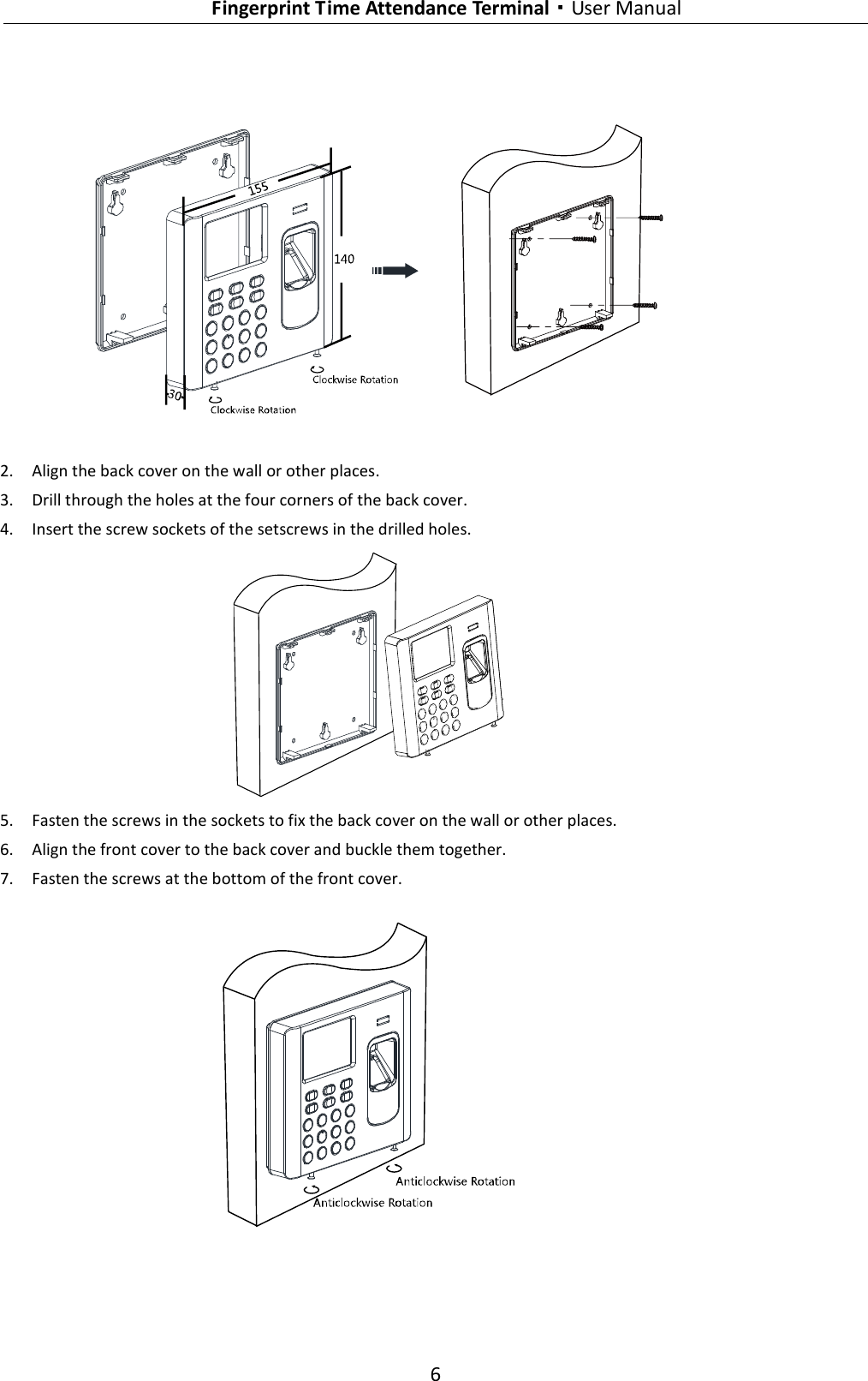   Fingerprint Time Attendance Terminal·User Manual 6   2. Align the back cover on the wall or other places. 3. Drill through the holes at the four corners of the back cover. 4. Insert the screw sockets of the setscrews in the drilled holes.  5. Fasten the screws in the sockets to fix the back cover on the wall or other places. 6. Align the front cover to the back cover and buckle them together. 7. Fasten the screws at the bottom of the front cover.    