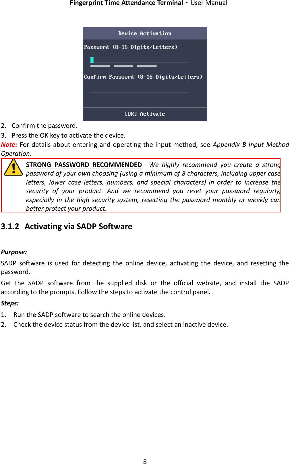   Fingerprint Time Attendance Terminal·User Manual 8   2. Confirm the password. 3. Press the OK key to activate the device. Note: For details  about entering and operating the input method,  see  Appendix B  Input  Method Operation. STRONG  PASSWORD  RECOMMENDED–  We  highly  recommend  you  create  a  strong password of your own choosing (using a minimum of 8 characters, including upper case letters,  lower  case  letters,  numbers,  and  special  characters)  in  order  to  increase  the security  of  your  product.  And  we  recommend  you  reset  your  password  regularly, especially  in  the  high  security  system,  resetting  the  password  monthly  or  weekly  can better protect your product. 3.1.2 Activating via SADP Software Purpose: SADP  software  is  used  for  detecting  the  online  device,  activating  the  device,  and  resetting  the password.   Get  the  SADP  software  from  the  supplied  disk  or  the  official  website,  and  install  the  SADP according to the prompts. Follow the steps to activate the control panel. Steps: 1. Run the SADP software to search the online devices. 2. Check the device status from the device list, and select an inactive device. 