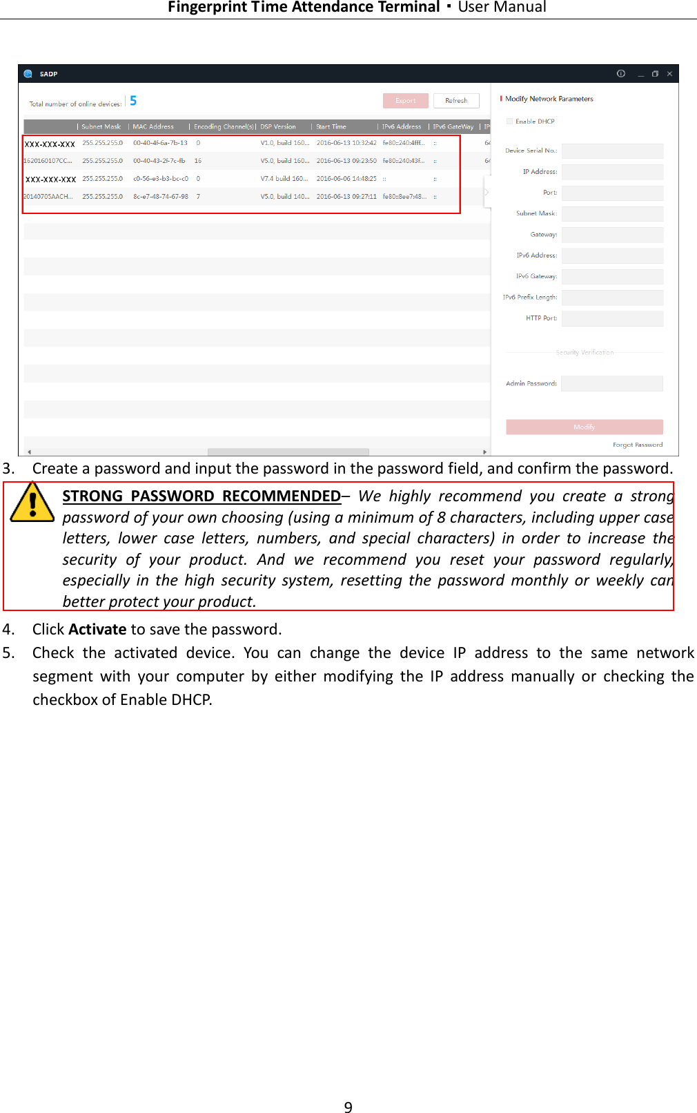   Fingerprint Time Attendance Terminal·User Manual 9   3. Create a password and input the password in the password field, and confirm the password. STRONG  PASSWORD  RECOMMENDED–  We  highly  recommend  you  create  a  strong password of your own choosing (using a minimum of 8 characters, including upper case letters,  lower  case  letters,  numbers,  and  special  characters)  in  order  to  increase  the security  of  your  product.  And  we  recommend  you  reset  your  password  regularly, especially  in  the  high  security  system,  resetting  the  password  monthly  or  weekly  can better protect your product. 4. Click Activate to save the password. 5. Check  the  activated  device.  You  can  change  the  device  IP  address  to  the  same  network segment  with  your  computer  by  either  modifying  the  IP  address  manually  or  checking  the checkbox of Enable DHCP. 