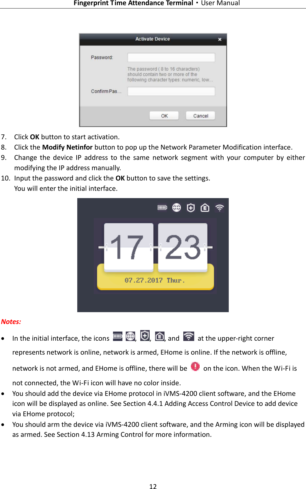   Fingerprint Time Attendance Terminal·User Manual 12   7. Click OK button to start activation. 8. Click the Modify Netinfor button to pop up the Network Parameter Modification interface. 9. Change  the  device  IP  address  to  the  same  network  segment  with  your  computer  by  either modifying the IP address manually. 10. Input the password and click the OK button to save the settings. You will enter the initial interface.    Notes:    In the initial interface, the icons    ,  ,  , and    at the upper-right corner represents network is online, network is armed, EHome is online. If the network is offline, network is not armed, and EHome is offline, there will be    on the icon. When the Wi-Fi is not connected, the Wi-Fi icon will have no color inside.  You should add the device via EHome protocol in iVMS-4200 client software, and the EHome icon will be displayed as online. See Section 4.4.1 Adding Access Control Device to add device via EHome protocol;    You should arm the device via iVMS-4200 client software, and the Arming icon will be displayed as armed. See Section 4.13 Arming Control for more information. 