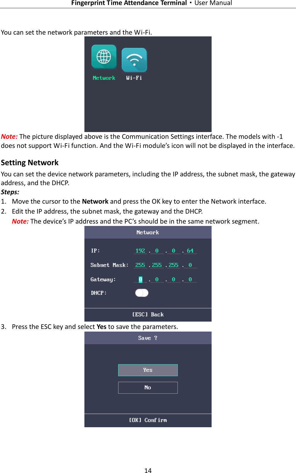   Fingerprint Time Attendance Terminal·User Manual 14  You can set the network parameters and the Wi-Fi.  Note: The picture displayed above is the Communication Settings interface. The models with -1 does not support Wi-Fi function. And the Wi-Fi module’s icon will not be displayed in the interface. Setting Network You can set the device network parameters, including the IP address, the subnet mask, the gateway address, and the DHCP. Steps: 1. Move the cursor to the Network and press the OK key to enter the Network interface. 2. Edit the IP address, the subnet mask, the gateway and the DHCP. Note: The device’s IP address and the PC’s should be in the same network segment.  3. Press the ESC key and select Yes to save the parameters.  