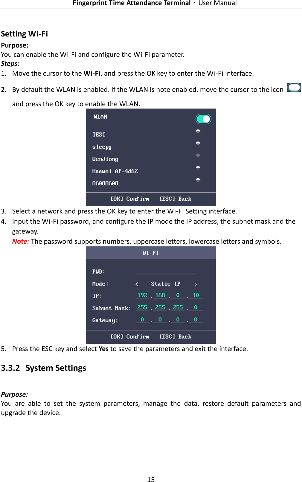   Fingerprint Time Attendance Terminal·User Manual 15  Setting Wi-Fi Purpose: You can enable the Wi-Fi and configure the Wi-Fi parameter. Steps: 1. Move the cursor to the Wi-Fi, and press the OK key to enter the Wi-Fi interface. 2. By default the WLAN is enabled. If the WLAN is note enabled, move the cursor to the icon   and press the OK key to enable the WLAN.  3. Select a network and press the OK key to enter the Wi-Fi Setting interface. 4. Input the Wi-Fi password, and configure the IP mode the IP address, the subnet mask and the gateway. Note: The password supports numbers, uppercase letters, lowercase letters and symbols.  5. Press the ESC key and select Yes to save the parameters and exit the interface. 3.3.2 System Settings Purpose:   You  are  able  to  set  the  system  parameters,  manage  the  data,  restore  default  parameters  and upgrade the device. 