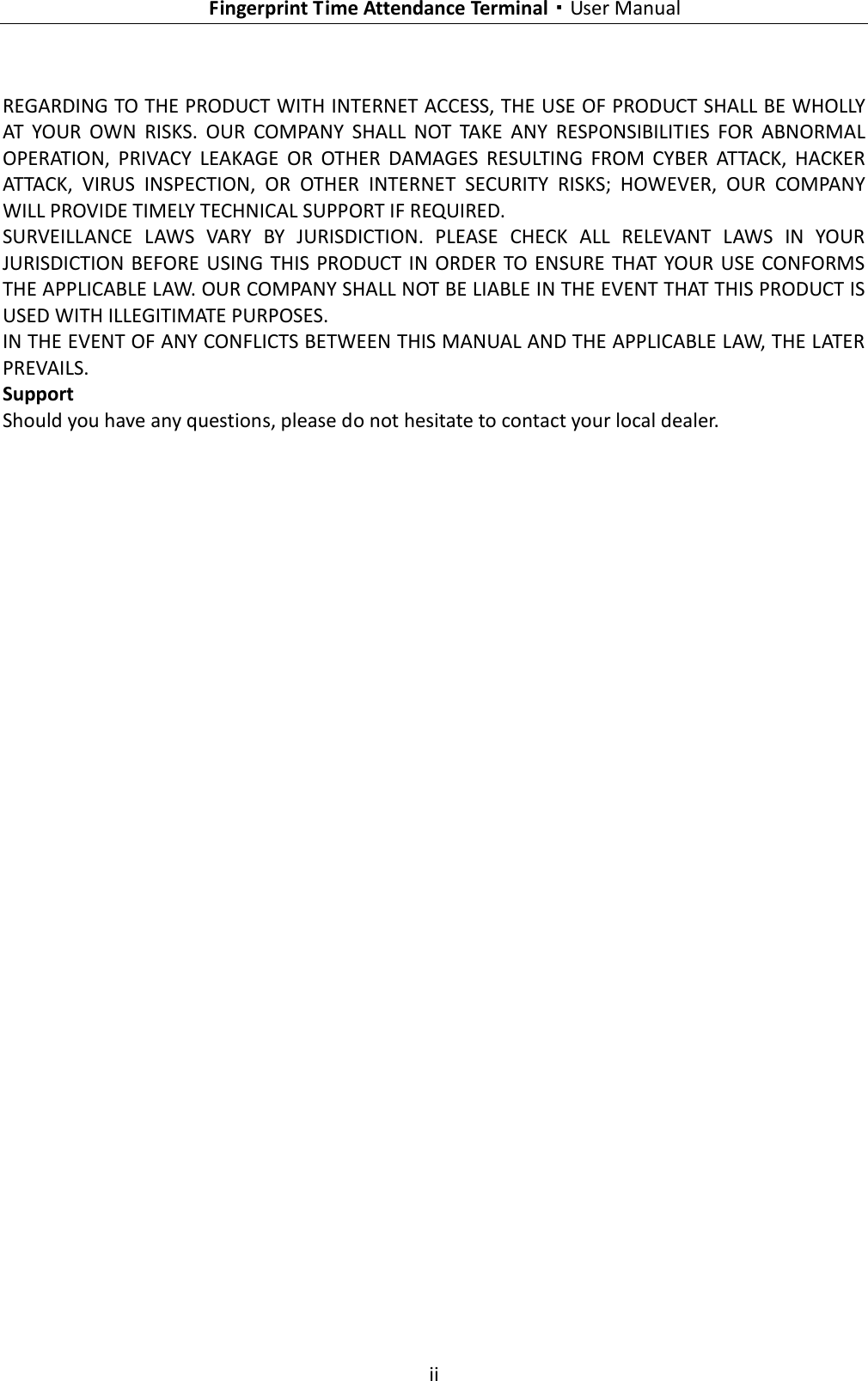    Fingerprint Time Attendance Terminal·User Manual  ii  REGARDING TO THE PRODUCT WITH INTERNET ACCESS, THE USE OF PRODUCT SHALL BE WHOLLY AT  YOUR  OWN  RISKS.  OUR  COMPANY  SHALL  NOT  TAKE  ANY  RESPONSIBILITIES  FOR  ABNORMAL OPERATION,  PRIVACY  LEAKAGE  OR  OTHER  DAMAGES  RESULTING  FROM  CYBER  ATTACK,  HACKER ATTACK,  VIRUS  INSPECTION,  OR  OTHER  INTERNET  SECURITY  RISKS;  HOWEVER,  OUR  COMPANY WILL PROVIDE TIMELY TECHNICAL SUPPORT IF REQUIRED.   SURVEILLANCE  LAWS  VARY  BY  JURISDICTION.  PLEASE  CHECK  ALL  RELEVANT  LAWS  IN  YOUR JURISDICTION BEFORE  USING  THIS PRODUCT IN ORDER  TO ENSURE THAT YOUR  USE CONFORMS THE APPLICABLE LAW. OUR COMPANY SHALL NOT BE LIABLE IN THE EVENT THAT THIS PRODUCT IS USED WITH ILLEGITIMATE PURPOSES.   IN THE EVENT OF ANY CONFLICTS BETWEEN THIS MANUAL AND THE APPLICABLE LAW, THE LATER PREVAILS. Support Should you have any questions, please do not hesitate to contact your local dealer. 