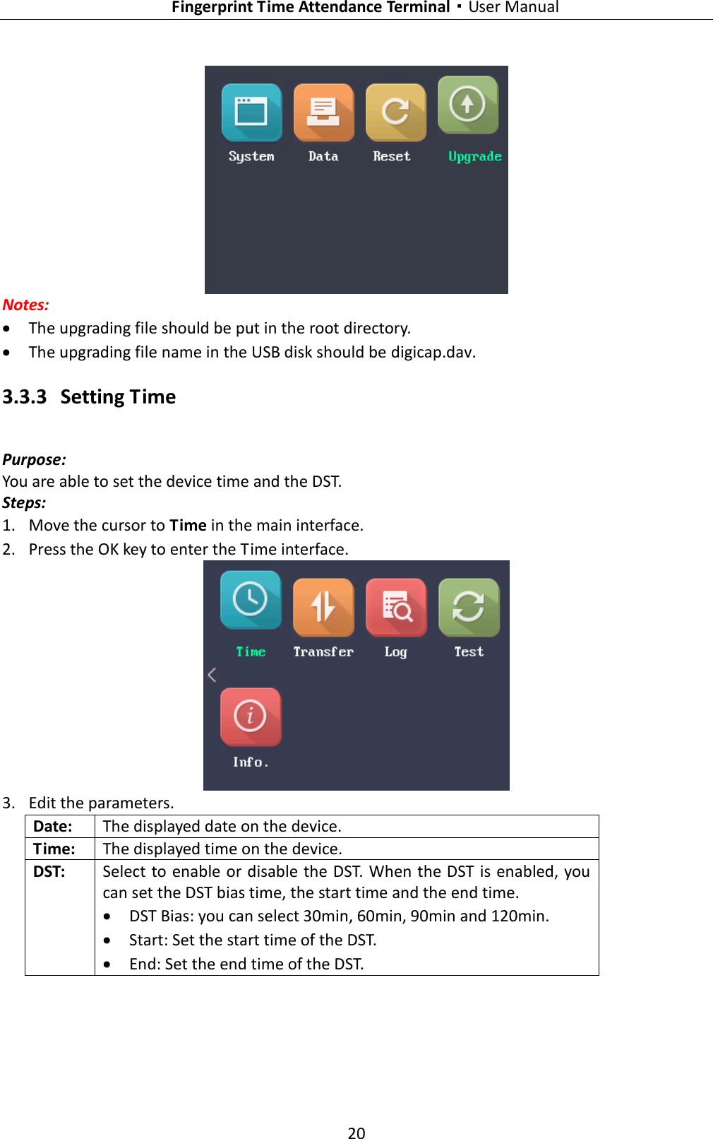   Fingerprint Time Attendance Terminal·User Manual 20   Notes:  The upgrading file should be put in the root directory.  The upgrading file name in the USB disk should be digicap.dav. 3.3.3 Setting Time Purpose: You are able to set the device time and the DST. Steps: 1. Move the cursor to Time in the main interface. 2. Press the OK key to enter the Time interface.  3. Edit the parameters. Date: The displayed date on the device. Time: The displayed time on the device. DST: Select to enable or disable the DST. When the DST is enabled, you can set the DST bias time, the start time and the end time.  DST Bias: you can select 30min, 60min, 90min and 120min.  Start: Set the start time of the DST.  End: Set the end time of the DST. 