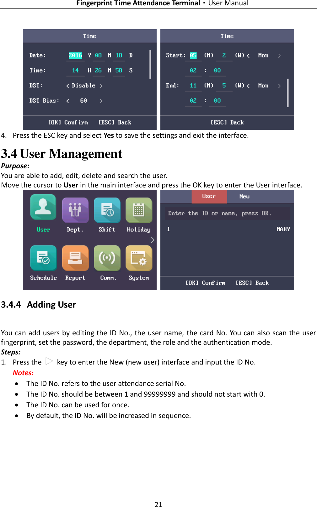   Fingerprint Time Attendance Terminal·User Manual 21     4. Press the ESC key and select Yes to save the settings and exit the interface. 3.4 User Management Purpose: You are able to add, edit, delete and search the user. Move the cursor to User in the main interface and press the OK key to enter the User interface.    3.4.4 Adding User You can add users by editing the ID No., the user name, the card No. You can also scan the user fingerprint, set the password, the department, the role and the authentication mode. Steps: 1. Press the    key to enter the New (new user) interface and input the ID No. Notes:  The ID No. refers to the user attendance serial No.  The ID No. should be between 1 and 99999999 and should not start with 0.  The ID No. can be used for once.  By default, the ID No. will be increased in sequence. 