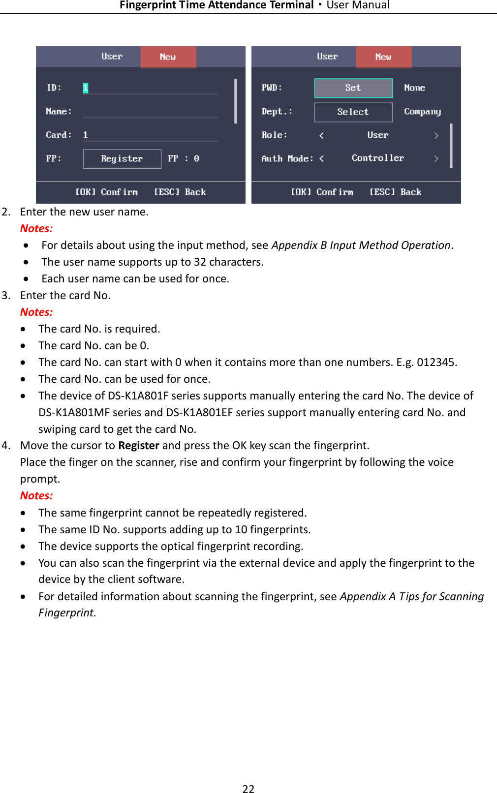   Fingerprint Time Attendance Terminal·User Manual 22     2. Enter the new user name. Notes:  For details about using the input method, see Appendix B Input Method Operation.  The user name supports up to 32 characters.  Each user name can be used for once. 3. Enter the card No. Notes:  The card No. is required.  The card No. can be 0.  The card No. can start with 0 when it contains more than one numbers. E.g. 012345.  The card No. can be used for once.  The device of DS-K1A801F series supports manually entering the card No. The device of DS-K1A801MF series and DS-K1A801EF series support manually entering card No. and swiping card to get the card No. 4. Move the cursor to Register and press the OK key scan the fingerprint. Place the finger on the scanner, rise and confirm your fingerprint by following the voice prompt. Notes:  The same fingerprint cannot be repeatedly registered.  The same ID No. supports adding up to 10 fingerprints.  The device supports the optical fingerprint recording.  You can also scan the fingerprint via the external device and apply the fingerprint to the device by the client software.  For detailed information about scanning the fingerprint, see Appendix A Tips for Scanning Fingerprint. 