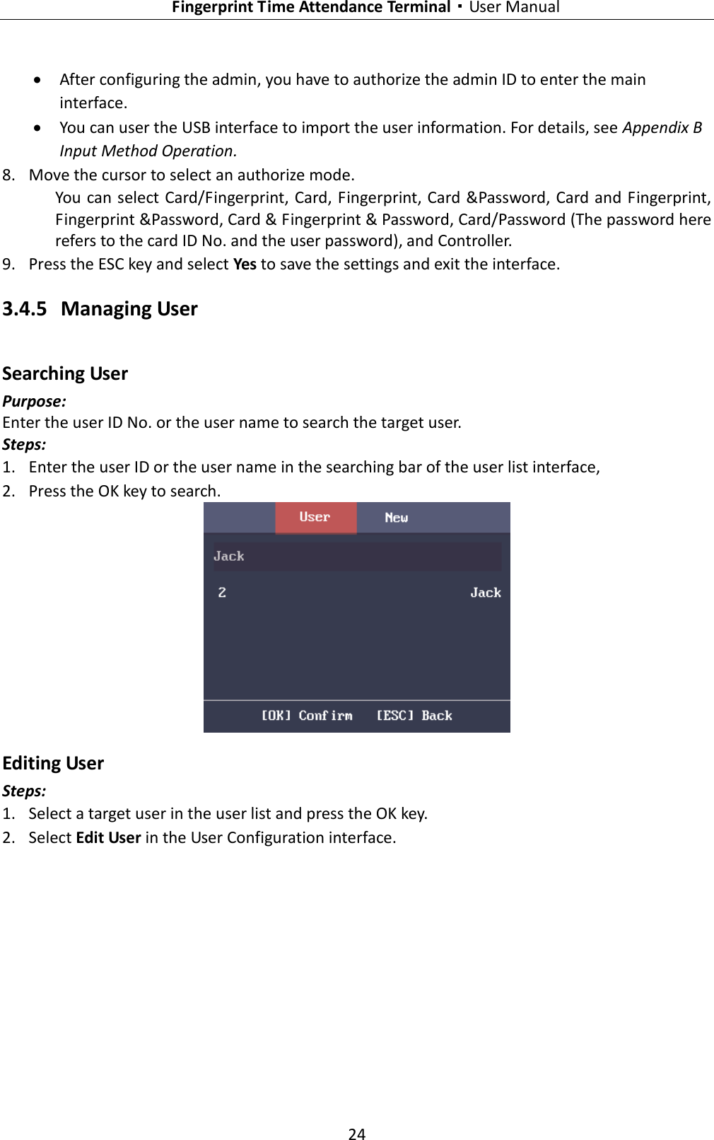   Fingerprint Time Attendance Terminal·User Manual 24   After configuring the admin, you have to authorize the admin ID to enter the main interface.  You can user the USB interface to import the user information. For details, see Appendix B Input Method Operation. 8. Move the cursor to select an authorize mode. You can select Card/Fingerprint, Card, Fingerprint, Card &amp;Password, Card and Fingerprint, Fingerprint &amp;Password, Card &amp; Fingerprint &amp; Password, Card/Password (The password here refers to the card ID No. and the user password), and Controller. 9. Press the ESC key and select Yes to save the settings and exit the interface. 3.4.5 Managing User Searching User Purpose: Enter the user ID No. or the user name to search the target user. Steps: 1. Enter the user ID or the user name in the searching bar of the user list interface, 2. Press the OK key to search.  Editing User Steps: 1. Select a target user in the user list and press the OK key. 2. Select Edit User in the User Configuration interface. 