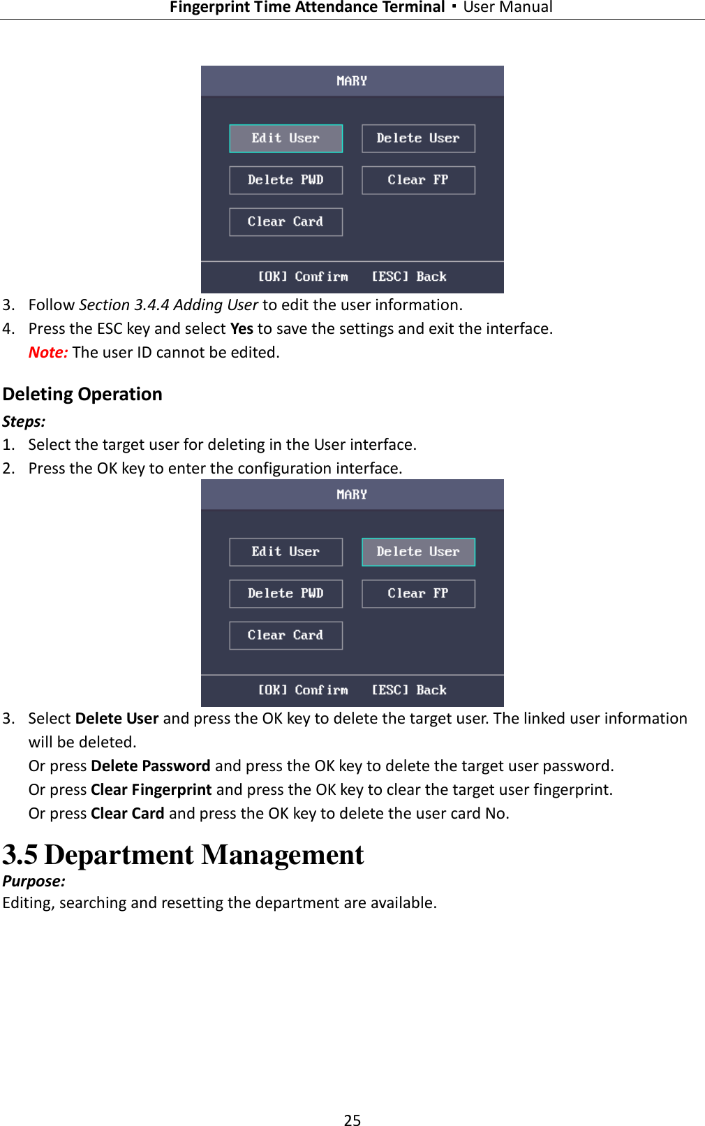   Fingerprint Time Attendance Terminal·User Manual 25   3. Follow Section 3.4.4 Adding User to edit the user information. 4. Press the ESC key and select Yes to save the settings and exit the interface. Note: The user ID cannot be edited. Deleting Operation Steps: 1. Select the target user for deleting in the User interface. 2. Press the OK key to enter the configuration interface.  3. Select Delete User and press the OK key to delete the target user. The linked user information will be deleted. Or press Delete Password and press the OK key to delete the target user password. Or press Clear Fingerprint and press the OK key to clear the target user fingerprint. Or press Clear Card and press the OK key to delete the user card No. 3.5 Department Management Purpose: Editing, searching and resetting the department are available. 