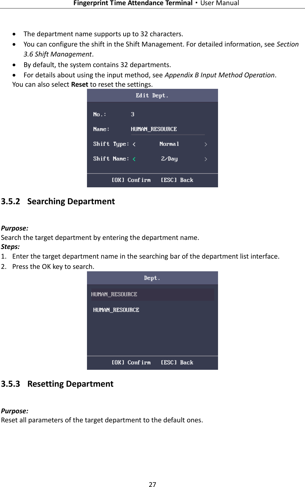   Fingerprint Time Attendance Terminal·User Manual 27   The department name supports up to 32 characters.  You can configure the shift in the Shift Management. For detailed information, see Section 3.6 Shift Management.  By default, the system contains 32 departments.  For details about using the input method, see Appendix B Input Method Operation. You can also select Reset to reset the settings.  3.5.2 Searching Department Purpose: Search the target department by entering the department name. Steps: 1. Enter the target department name in the searching bar of the department list interface. 2. Press the OK key to search.  3.5.3 Resetting Department Purpose: Reset all parameters of the target department to the default ones. 