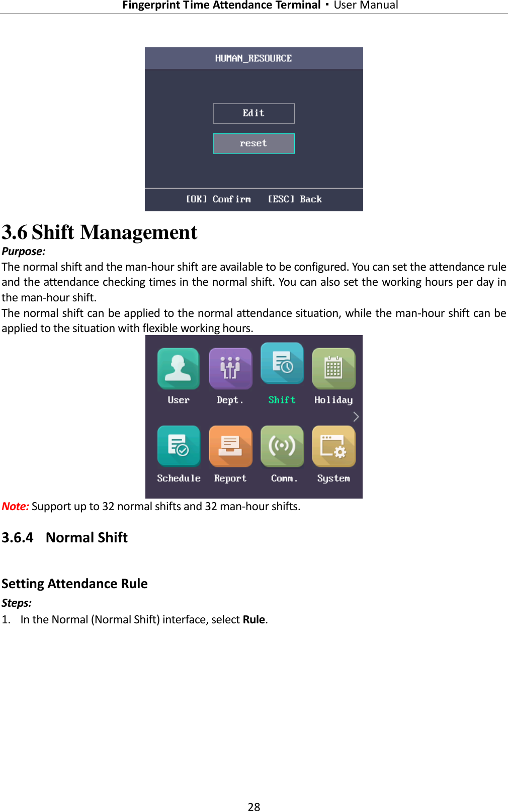   Fingerprint Time Attendance Terminal·User Manual 28   3.6 Shift Management Purpose: The normal shift and the man-hour shift are available to be configured. You can set the attendance rule and the attendance checking times in the normal shift. You can also set the working hours per day in the man-hour shift. The normal shift can be applied to the normal attendance situation, while the man-hour shift can be applied to the situation with flexible working hours.  Note: Support up to 32 normal shifts and 32 man-hour shifts. 3.6.4 Normal Shift Setting Attendance Rule Steps: 1. In the Normal (Normal Shift) interface, select Rule. 