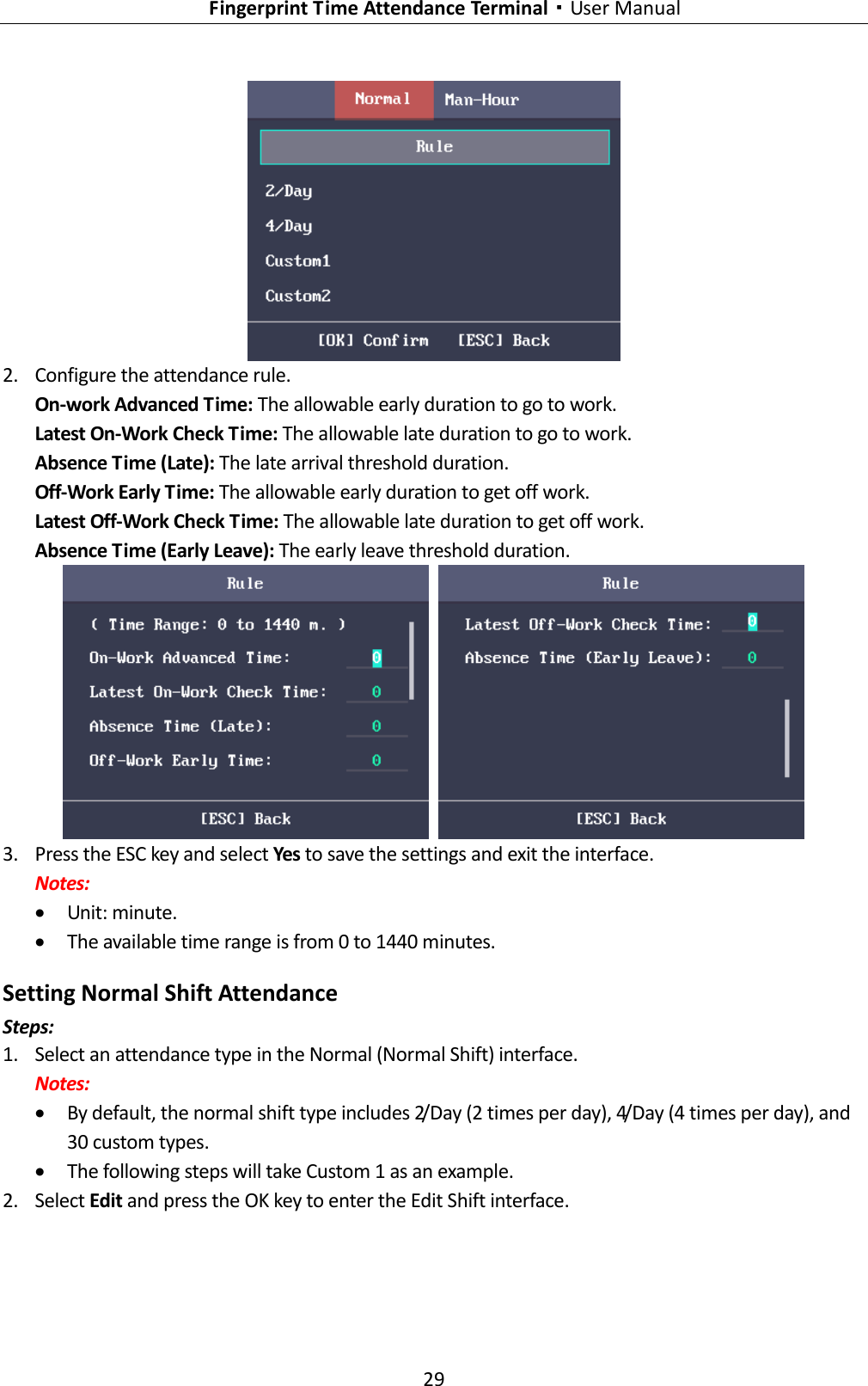   Fingerprint Time Attendance Terminal·User Manual 29   2. Configure the attendance rule. On-work Advanced Time: The allowable early duration to go to work. Latest On-Work Check Time: The allowable late duration to go to work. Absence Time (Late): The late arrival threshold duration. Off-Work Early Time: The allowable early duration to get off work. Latest Off-Work Check Time: The allowable late duration to get off work. Absence Time (Early Leave): The early leave threshold duration.    3. Press the ESC key and select Yes to save the settings and exit the interface. Notes:  Unit: minute.  The available time range is from 0 to 1440 minutes. Setting Normal Shift Attendance Steps: 1. Select an attendance type in the Normal (Normal Shift) interface. Notes:  By default, the normal shift type includes 2/Day (2 times per day), 4/Day (4 times per day), and 30 custom types.  The following steps will take Custom 1 as an example. 2. Select Edit and press the OK key to enter the Edit Shift interface. 