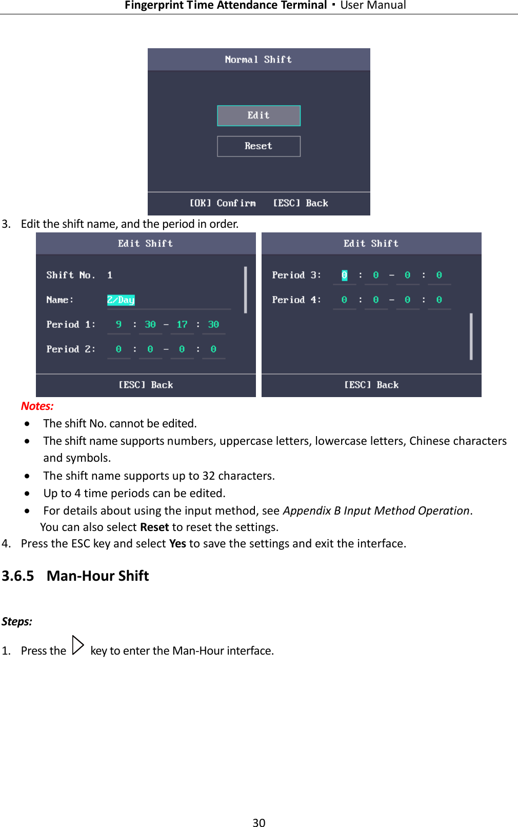   Fingerprint Time Attendance Terminal·User Manual 30   3. Edit the shift name, and the period in order.    Notes:  The shift No. cannot be edited.  The shift name supports numbers, uppercase letters, lowercase letters, Chinese characters and symbols.  The shift name supports up to 32 characters.  Up to 4 time periods can be edited.  For details about using the input method, see Appendix B Input Method Operation. You can also select Reset to reset the settings. 4. Press the ESC key and select Yes to save the settings and exit the interface. 3.6.5 Man-Hour Shift Steps: 1. Press the    key to enter the Man-Hour interface. 