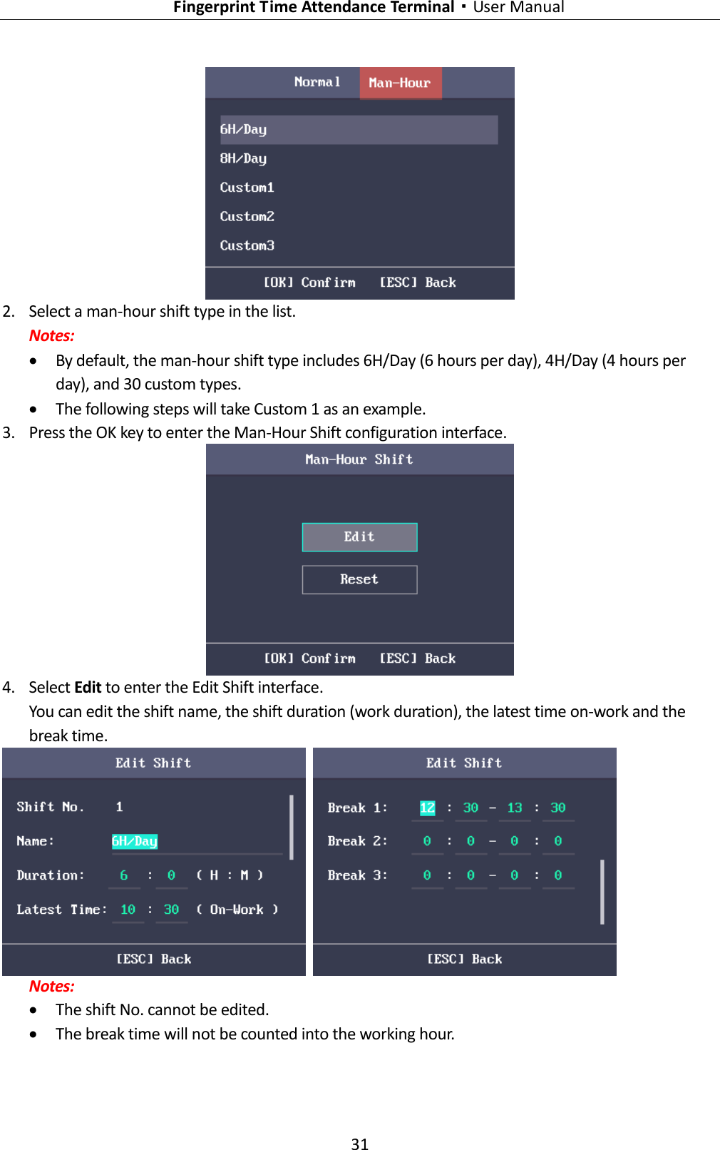   Fingerprint Time Attendance Terminal·User Manual 31   2. Select a man-hour shift type in the list. Notes:  By default, the man-hour shift type includes 6H/Day (6 hours per day), 4H/Day (4 hours per day), and 30 custom types.  The following steps will take Custom 1 as an example. 3. Press the OK key to enter the Man-Hour Shift configuration interface.  4. Select Edit to enter the Edit Shift interface. You can edit the shift name, the shift duration (work duration), the latest time on-work and the break time.    Notes:  The shift No. cannot be edited.  The break time will not be counted into the working hour. 