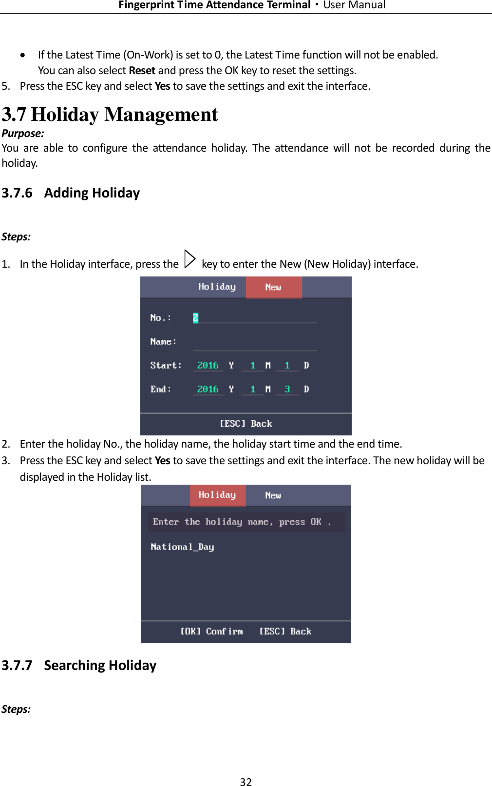   Fingerprint Time Attendance Terminal·User Manual 32   If the Latest Time (On-Work) is set to 0, the Latest Time function will not be enabled. You can also select Reset and press the OK key to reset the settings. 5. Press the ESC key and select Yes to save the settings and exit the interface. 3.7 Holiday Management Purpose: You  are  able  to  configure  the  attendance  holiday.  The  attendance  will  not  be  recorded  during  the holiday. 3.7.6 Adding Holiday Steps: 1. In the Holiday interface, press the    key to enter the New (New Holiday) interface.  2. Enter the holiday No., the holiday name, the holiday start time and the end time. 3. Press the ESC key and select Yes to save the settings and exit the interface. The new holiday will be displayed in the Holiday list.  3.7.7 Searching Holiday Steps: 
