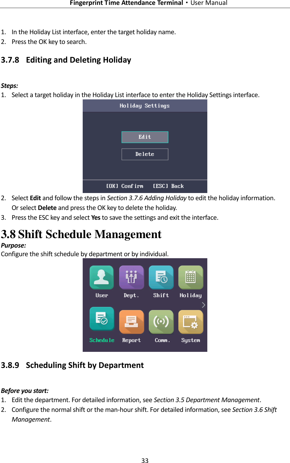   Fingerprint Time Attendance Terminal·User Manual 33  1. In the Holiday List interface, enter the target holiday name. 2. Press the OK key to search. 3.7.8 Editing and Deleting Holiday Steps: 1. Select a target holiday in the Holiday List interface to enter the Holiday Settings interface.  2. Select Edit and follow the steps in Section 3.7.6 Adding Holiday to edit the holiday information. Or select Delete and press the OK key to delete the holiday. 3. Press the ESC key and select Yes to save the settings and exit the interface. 3.8 Shift Schedule Management Purpose: Configure the shift schedule by department or by individual.  3.8.9 Scheduling Shift by Department Before you start: 1. Edit the department. For detailed information, see Section 3.5 Department Management. 2. Configure the normal shift or the man-hour shift. For detailed information, see Section 3.6 Shift Management. 