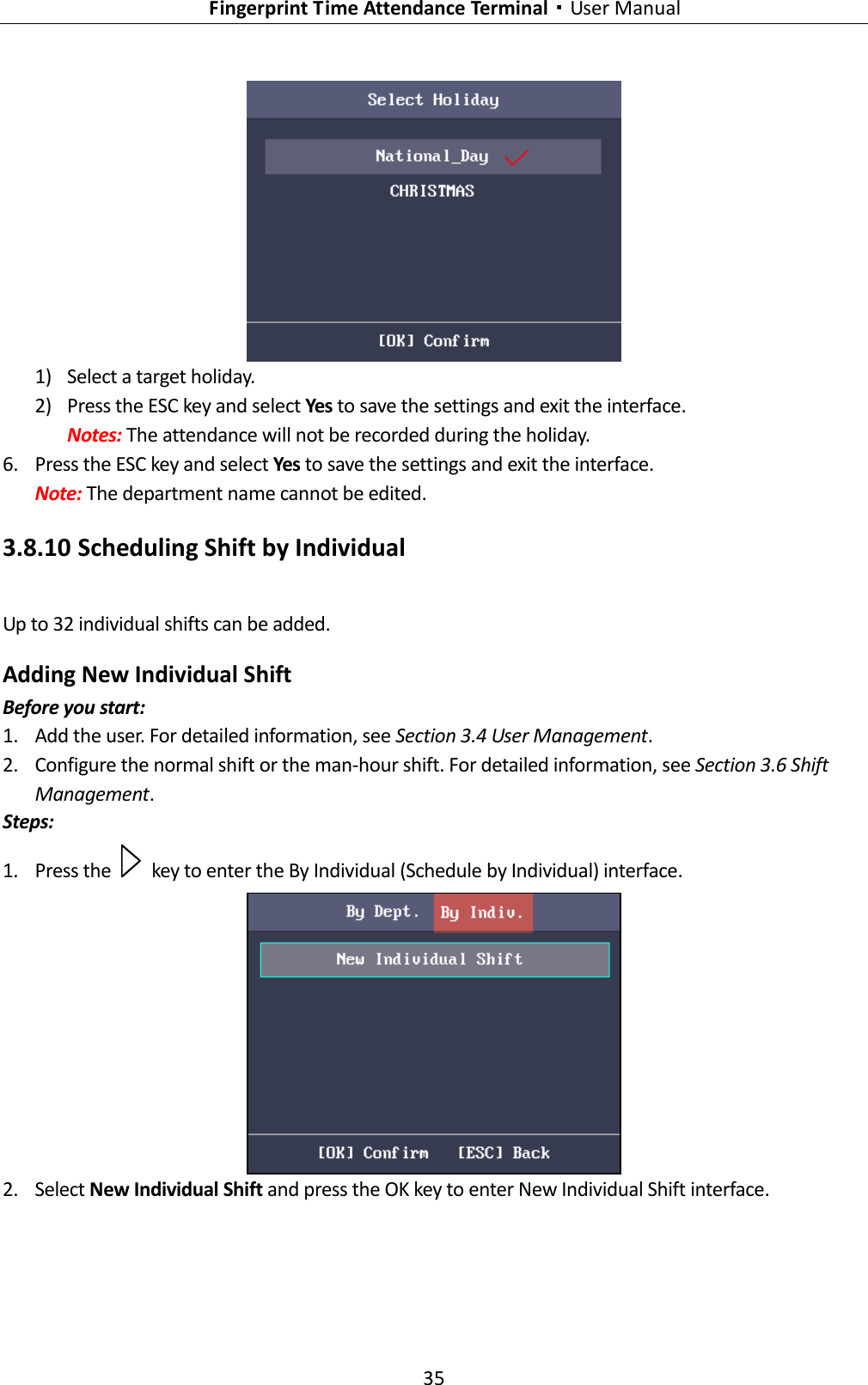   Fingerprint Time Attendance Terminal·User Manual 35   1) Select a target holiday. 2) Press the ESC key and select Yes to save the settings and exit the interface. Notes: The attendance will not be recorded during the holiday. 6. Press the ESC key and select Yes to save the settings and exit the interface. Note: The department name cannot be edited. 3.8.10 Scheduling Shift by Individual Up to 32 individual shifts can be added. Adding New Individual Shift Before you start: 1. Add the user. For detailed information, see Section 3.4 User Management. 2. Configure the normal shift or the man-hour shift. For detailed information, see Section 3.6 Shift Management. Steps: 1. Press the    key to enter the By Individual (Schedule by Individual) interface.  2. Select New Individual Shift and press the OK key to enter New Individual Shift interface. 
