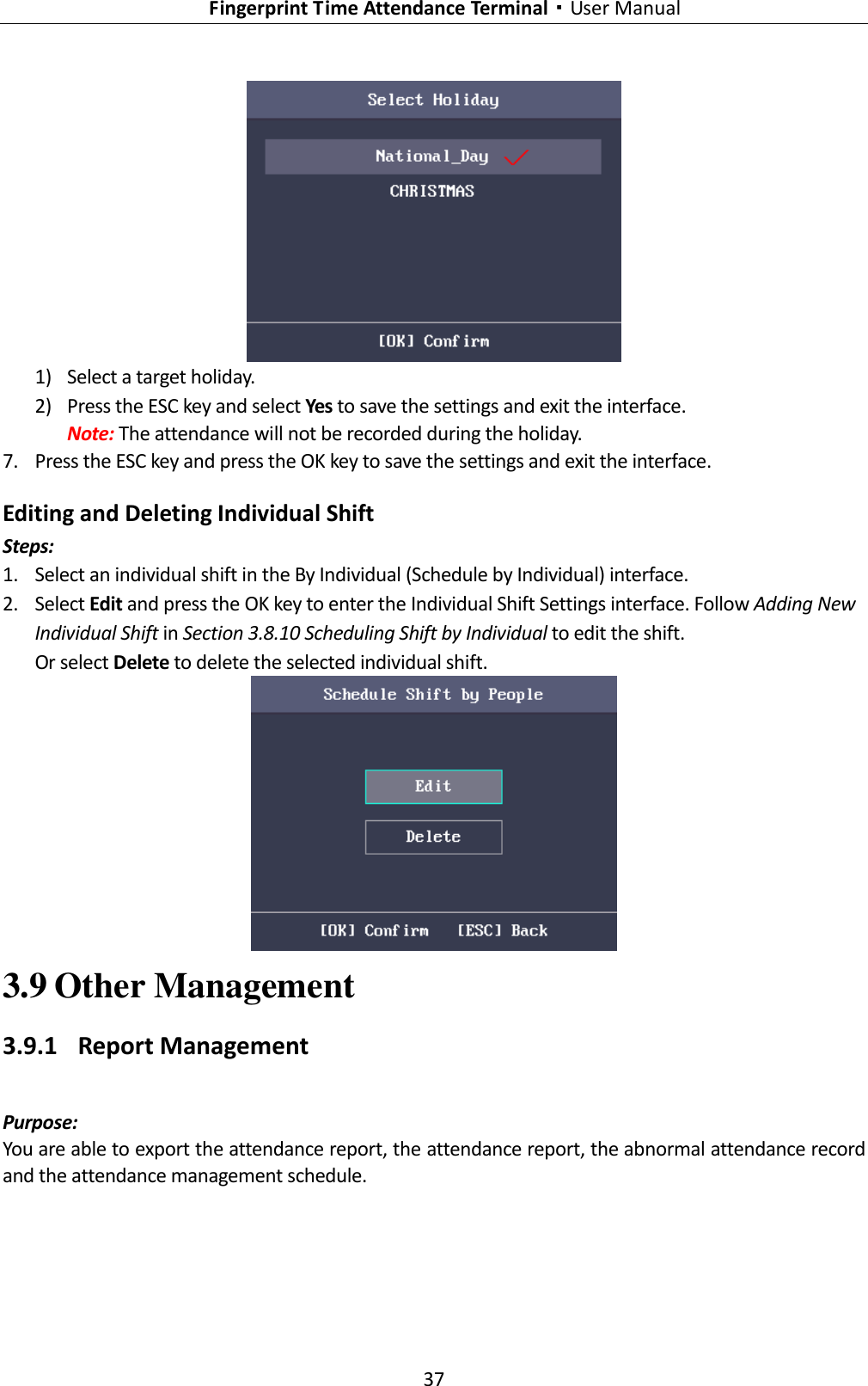   Fingerprint Time Attendance Terminal·User Manual 37   1) Select a target holiday. 2) Press the ESC key and select Yes to save the settings and exit the interface. Note: The attendance will not be recorded during the holiday. 7. Press the ESC key and press the OK key to save the settings and exit the interface. Editing and Deleting Individual Shift Steps: 1. Select an individual shift in the By Individual (Schedule by Individual) interface. 2. Select Edit and press the OK key to enter the Individual Shift Settings interface. Follow Adding New Individual Shift in Section 3.8.10 Scheduling Shift by Individual to edit the shift. Or select Delete to delete the selected individual shift.  3.9 Other Management 3.9.1 Report Management Purpose:   You are able to export the attendance report, the attendance report, the abnormal attendance record and the attendance management schedule.   