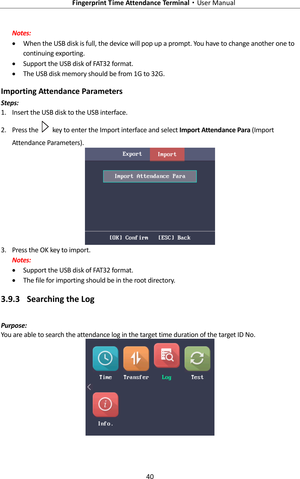   Fingerprint Time Attendance Terminal·User Manual 40  Notes:  When the USB disk is full, the device will pop up a prompt. You have to change another one to continuing exporting.  Support the USB disk of FAT32 format.  The USB disk memory should be from 1G to 32G. Importing Attendance Parameters Steps: 1. Insert the USB disk to the USB interface. 2. Press the    key to enter the Import interface and select Import Attendance Para (Import Attendance Parameters).  3. Press the OK key to import. Notes:  Support the USB disk of FAT32 format.  The file for importing should be in the root directory. 3.9.3 Searching the Log Purpose: You are able to search the attendance log in the target time duration of the target ID No.  