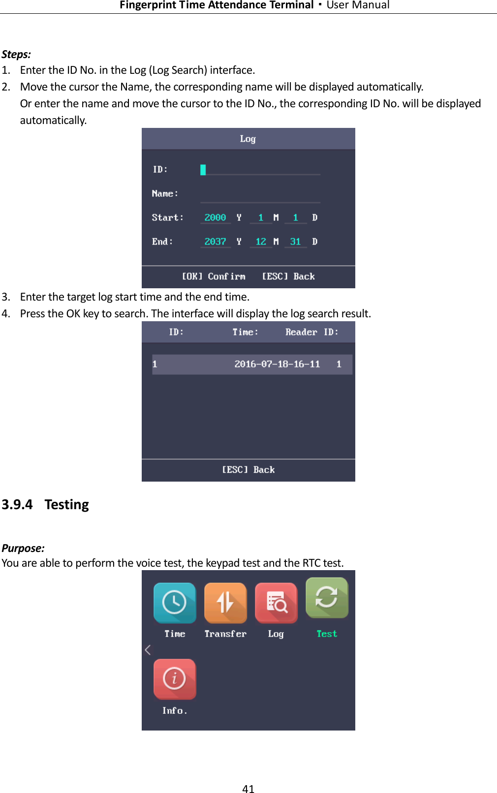   Fingerprint Time Attendance Terminal·User Manual 41  Steps: 1. Enter the ID No. in the Log (Log Search) interface. 2. Move the cursor the Name, the corresponding name will be displayed automatically. Or enter the name and move the cursor to the ID No., the corresponding ID No. will be displayed automatically.  3. Enter the target log start time and the end time. 4. Press the OK key to search. The interface will display the log search result.  3.9.4 Testing Purpose: You are able to perform the voice test, the keypad test and the RTC test.  