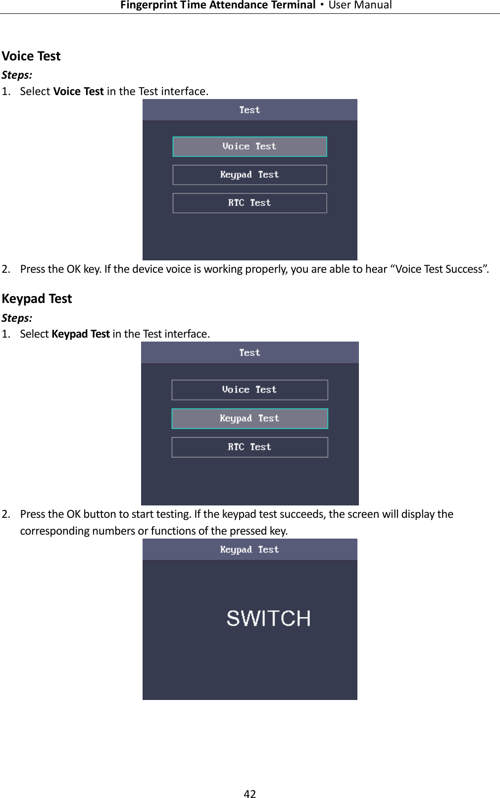   Fingerprint Time Attendance Terminal·User Manual 42  Voice Test Steps: 1. Select Voice Test in the Test interface.  2. Press the OK key. If the device voice is working properly, you are able to hear “Voice Test Success”.   Keypad Test Steps: 1. Select Keypad Test in the Test interface.  2. Press the OK button to start testing. If the keypad test succeeds, the screen will display the corresponding numbers or functions of the pressed key.  