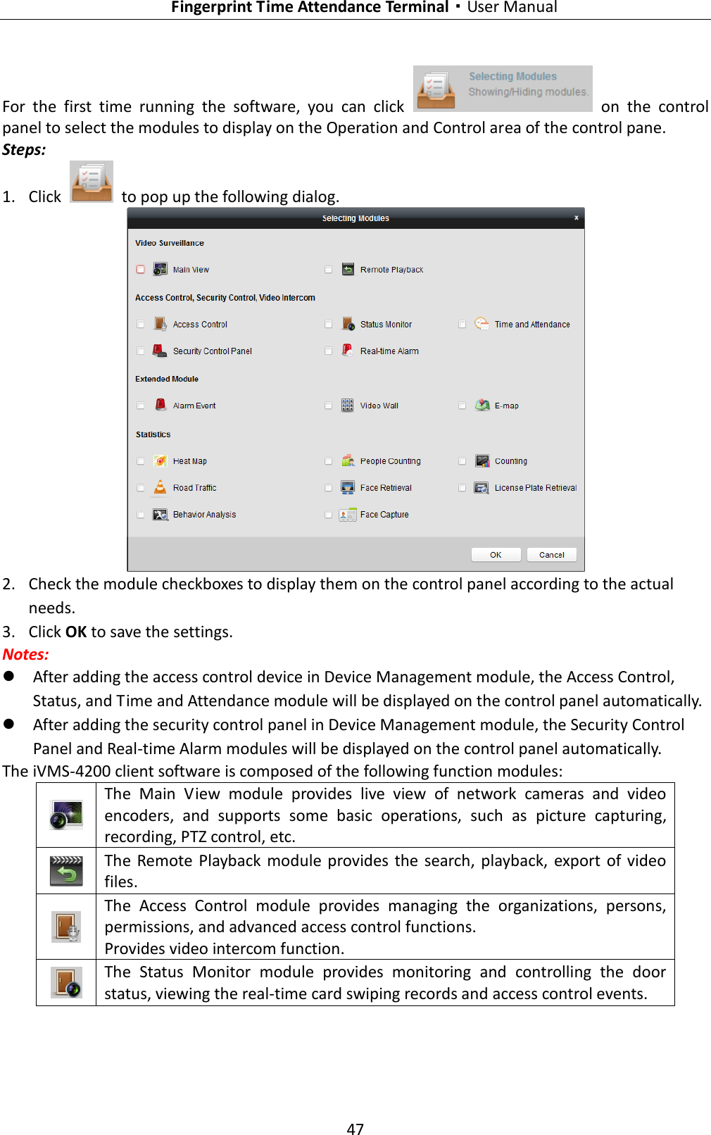   Fingerprint Time Attendance Terminal·User Manual 47  For  the  first  time  running  the  software,  you  can  click    on  the  control panel to select the modules to display on the Operation and Control area of the control pane. Steps: 1. Click    to pop up the following dialog.  2. Check the module checkboxes to display them on the control panel according to the actual needs. 3. Click OK to save the settings. Notes:    After adding the access control device in Device Management module, the Access Control, Status, and Time and Attendance module will be displayed on the control panel automatically.  After adding the security control panel in Device Management module, the Security Control Panel and Real-time Alarm modules will be displayed on the control panel automatically. The iVMS-4200 client software is composed of the following function modules:  The  Main  View  module  provides  live  view  of  network  cameras  and  video encoders,  and  supports  some  basic  operations,  such  as  picture  capturing, recording, PTZ control, etc.  The  Remote  Playback  module provides the  search,  playback, export  of  video files.  The  Access  Control  module  provides  managing  the  organizations,  persons, permissions, and advanced access control functions. Provides video intercom function.  The  Status  Monitor  module  provides  monitoring  and  controlling  the  door status, viewing the real-time card swiping records and access control events. 