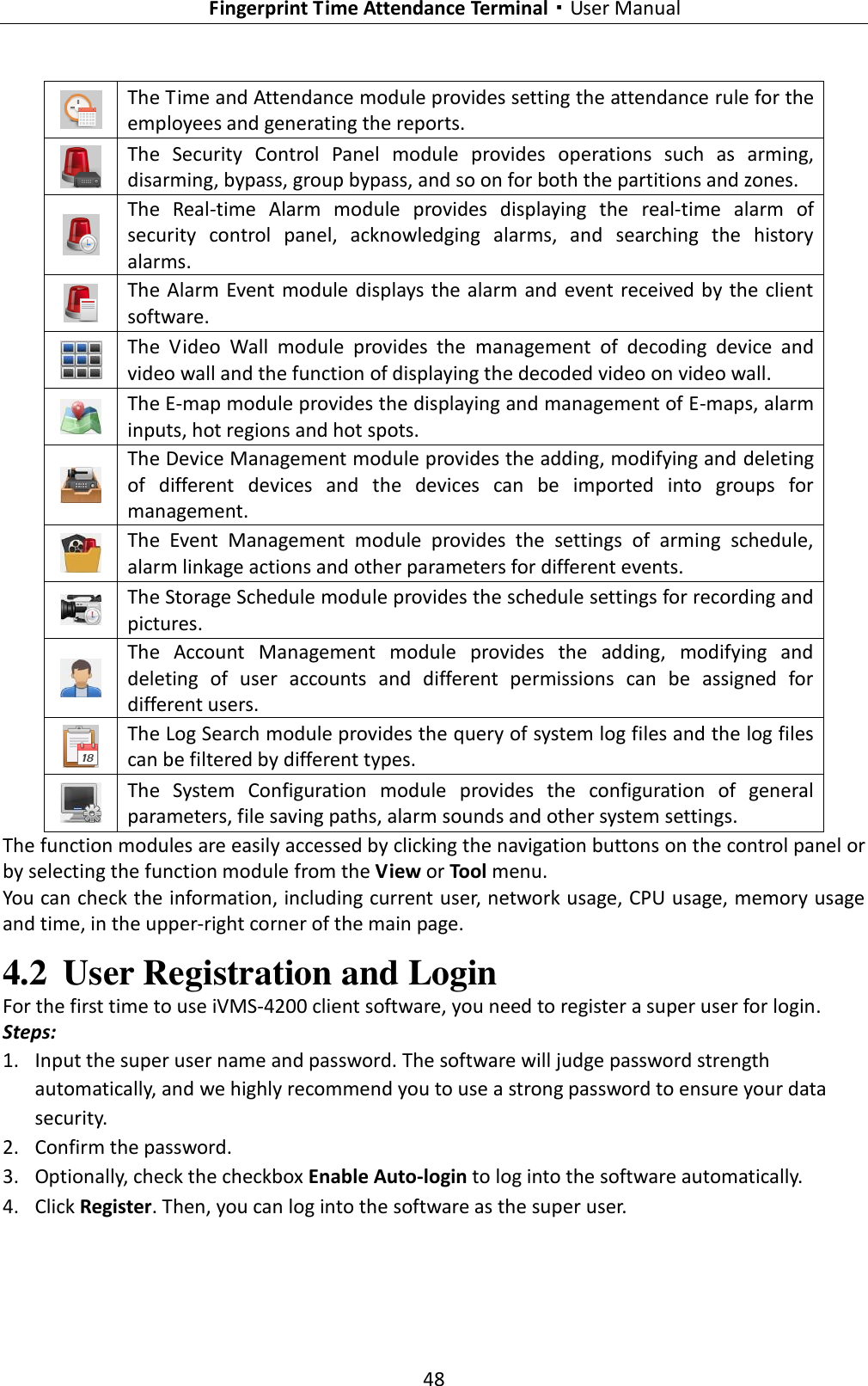   Fingerprint Time Attendance Terminal·User Manual 48   The Time and Attendance module provides setting the attendance rule for the employees and generating the reports.  The  Security  Control  Panel  module  provides  operations  such  as  arming, disarming, bypass, group bypass, and so on for both the partitions and zones.  The  Real-time  Alarm  module  provides  displaying  the  real-time  alarm  of security  control  panel,  acknowledging  alarms,  and  searching  the  history alarms.  The  Alarm Event module displays  the alarm and  event received by  the client software.  The  Video  Wall  module  provides  the  management  of  decoding  device  and video wall and the function of displaying the decoded video on video wall.  The E-map module provides the displaying and management of E-maps, alarm inputs, hot regions and hot spots.  The Device Management module provides the adding, modifying and deleting of  different  devices  and  the  devices  can  be  imported  into  groups  for management.  The  Event  Management  module  provides  the  settings  of  arming  schedule, alarm linkage actions and other parameters for different events.  The Storage Schedule module provides the schedule settings for recording and pictures.  The  Account  Management  module  provides  the  adding,  modifying  and deleting  of  user  accounts  and  different  permissions  can  be  assigned  for different users.  The Log Search module provides the query of system log files and the log files can be filtered by different types.  The  System  Configuration  module  provides  the  configuration  of  general parameters, file saving paths, alarm sounds and other system settings. The function modules are easily accessed by clicking the navigation buttons on the control panel or by selecting the function module from the View or Tool menu. You can check the information, including current user, network usage, CPU usage, memory usage and time, in the upper-right corner of the main page. 4.2 User Registration and Login For the first time to use iVMS-4200 client software, you need to register a super user for login. Steps: 1. Input the super user name and password. The software will judge password strength automatically, and we highly recommend you to use a strong password to ensure your data security. 2. Confirm the password.   3. Optionally, check the checkbox Enable Auto-login to log into the software automatically. 4. Click Register. Then, you can log into the software as the super user. 