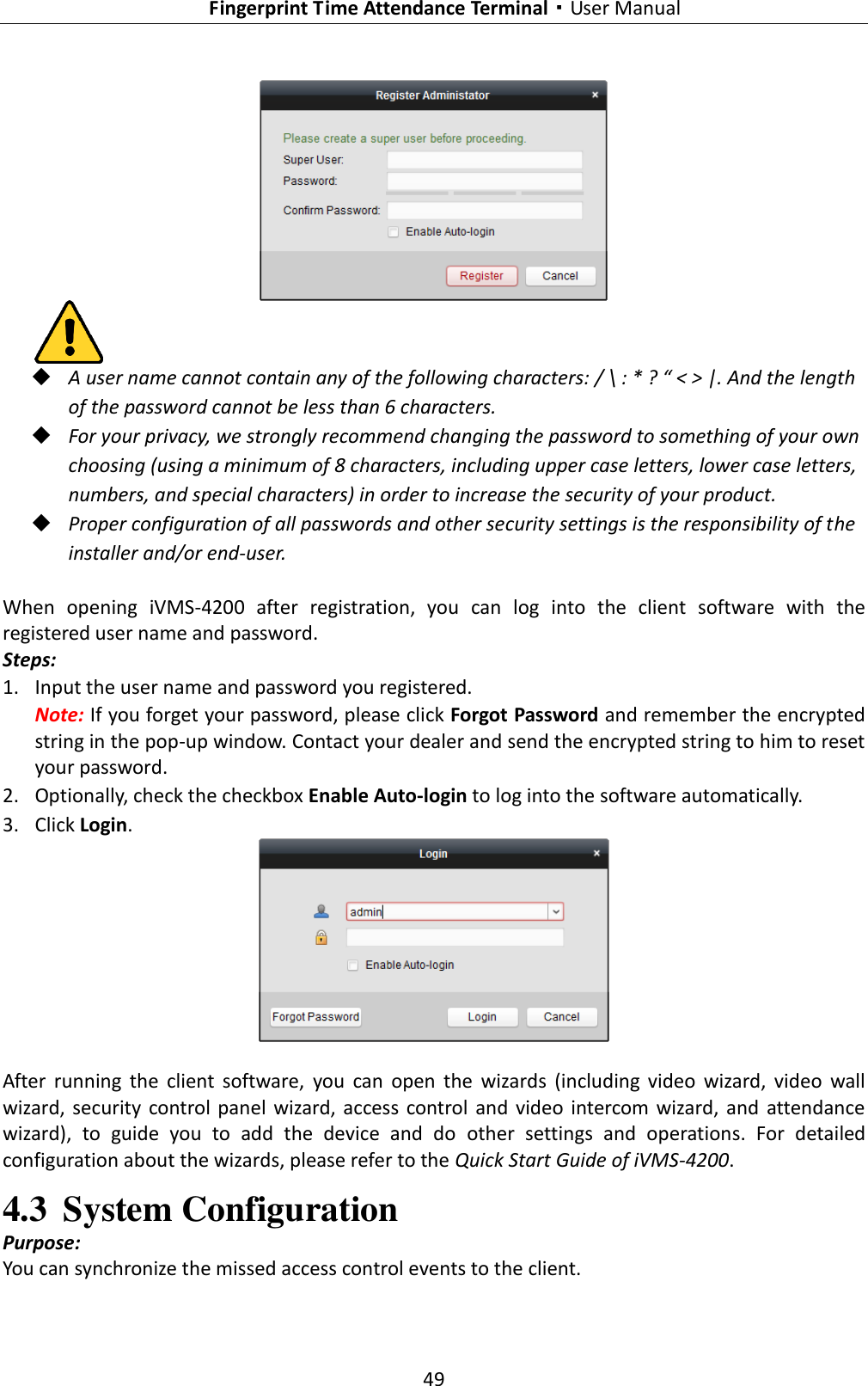   Fingerprint Time Attendance Terminal·User Manual 49     A user name cannot contain any of the following characters: / \ : * ? “ &lt; &gt; |. And the length of the password cannot be less than 6 characters.  For your privacy, we strongly recommend changing the password to something of your own choosing (using a minimum of 8 characters, including upper case letters, lower case letters, numbers, and special characters) in order to increase the security of your product.    Proper configuration of all passwords and other security settings is the responsibility of the installer and/or end-user.  When  opening  iVMS-4200  after  registration,  you  can  log  into  the  client  software  with  the registered user name and password. Steps: 1. Input the user name and password you registered. Note: If you forget your password, please click Forgot Password and remember the encrypted string in the pop-up window. Contact your dealer and send the encrypted string to him to reset your password. 2. Optionally, check the checkbox Enable Auto-login to log into the software automatically. 3. Click Login.   After  running  the  client  software,  you  can  open  the  wizards  (including  video  wizard,  video  wall wizard, security  control  panel  wizard,  access  control and video intercom wizard,  and  attendance wizard),  to  guide  you  to  add  the  device  and  do  other  settings  and  operations.  For  detailed configuration about the wizards, please refer to the Quick Start Guide of iVMS-4200. 4.3 System Configuration Purpose: You can synchronize the missed access control events to the client. 