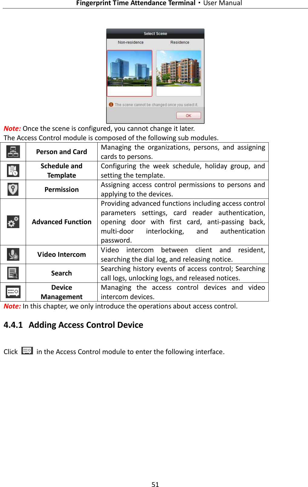   Fingerprint Time Attendance Terminal·User Manual 51   Note: Once the scene is configured, you cannot change it later. The Access Control module is composed of the following sub modules.  Person and Card Managing  the  organizations,  persons,  and  assigning cards to persons.  Schedule and Template Configuring  the  week  schedule,  holiday  group,  and setting the template.  Permission Assigning  access control  permissions  to  persons  and applying to the devices.  Advanced Function Providing advanced functions including access control parameters  settings,  card  reader  authentication, opening  door  with  first  card,  anti-passing  back, multi-door  interlocking,  and  authentication password.  Video Intercom Video  intercom  between  client  and  resident, searching the dial log, and releasing notice.  Search Searching history events of access control; Searching call logs, unlocking logs, and released notices.  Device Management Managing  the  access  control  devices  and  video intercom devices. Note: In this chapter, we only introduce the operations about access control.   4.4.1 Adding Access Control Device Click    in the Access Control module to enter the following interface. 