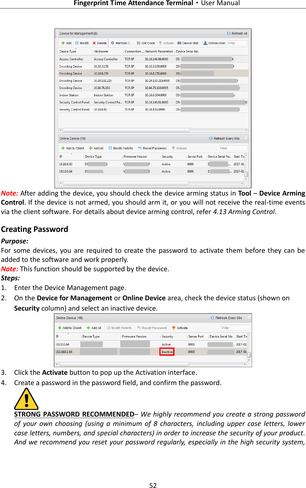   Fingerprint Time Attendance Terminal·User Manual 52   Note: After adding the device, you should check the device arming status in Tool – Device Arming Control. If the device is not armed, you should arm it, or you will not receive the real-time events via the client software. For details about device arming control, refer 4.13 Arming Control. Creating Password Purpose: For some devices, you  are required to  create  the  password to activate  them before they  can be added to the software and work properly. Note: This function should be supported by the device. Steps: 1. Enter the Device Management page. 2. On the Device for Management or Online Device area, check the device status (shown on Security column) and select an inactive device.  3. Click the Activate button to pop up the Activation interface. 4. Create a password in the password field, and confirm the password.  STRONG PASSWORD RECOMMENDED– We highly recommend you create a strong password of  your  own  choosing  (using  a  minimum  of  8  characters, including  upper  case letters,  lower case letters, numbers, and special characters) in order to increase the security of your product. And we recommend you reset your password regularly, especially in the high security system, 