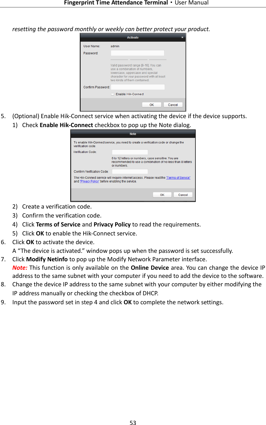   Fingerprint Time Attendance Terminal·User Manual 53  resetting the password monthly or weekly can better protect your product.  5. (Optional) Enable Hik-Connect service when activating the device if the device supports. 1) Check Enable Hik-Connect checkbox to pop up the Note dialog.  2) Create a verification code. 3) Confirm the verification code. 4) Click Terms of Service and Privacy Policy to read the requirements. 5) Click OK to enable the Hik-Connect service. 6. Click OK to activate the device.   A “The device is activated.” window pops up when the password is set successfully. 7. Click Modify Netinfo to pop up the Modify Network Parameter interface. Note: This function is only available on the Online Device area. You can change the device IP address to the same subnet with your computer if you need to add the device to the software. 8. Change the device IP address to the same subnet with your computer by either modifying the IP address manually or checking the checkbox of DHCP. 9. Input the password set in step 4 and click OK to complete the network settings. 