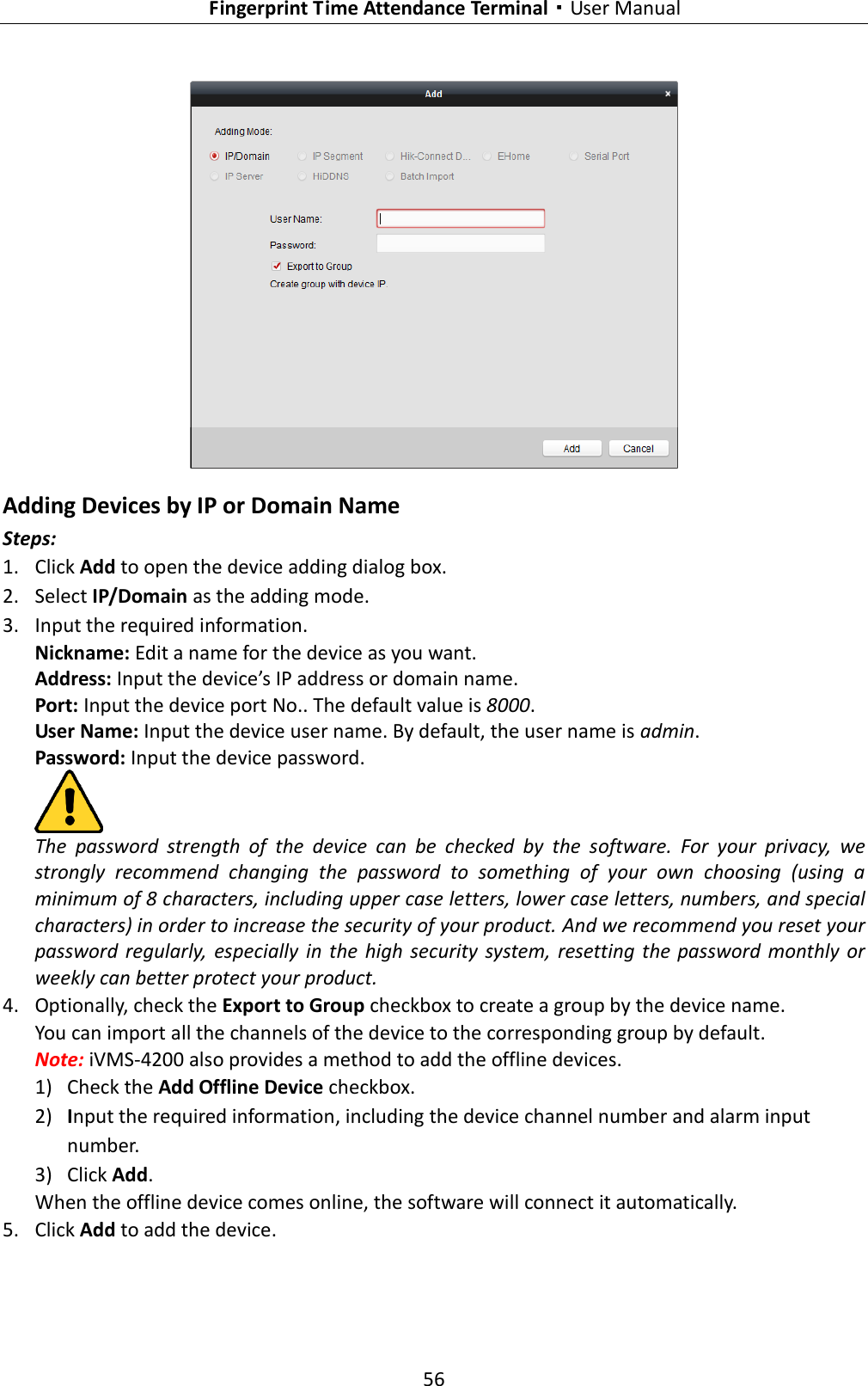   Fingerprint Time Attendance Terminal·User Manual 56   Adding Devices by IP or Domain Name Steps: 1. Click Add to open the device adding dialog box. 2. Select IP/Domain as the adding mode. 3. Input the required information. Nickname: Edit a name for the device as you want. Address: Input the device’s IP address or domain name. Port: Input the device port No.. The default value is 8000. User Name: Input the device user name. By default, the user name is admin. Password: Input the device password.  The  password  strength  of  the  device  can  be  checked  by  the  software.  For  your  privacy,  we strongly  recommend  changing  the  password  to  something  of  your  own  choosing  (using  a minimum of 8 characters, including upper case letters, lower case letters, numbers, and special characters) in order to increase the security of your product. And we recommend you reset your password  regularly,  especially  in  the  high  security  system,  resetting the  password  monthly or weekly can better protect your product. 4. Optionally, check the Export to Group checkbox to create a group by the device name.   You can import all the channels of the device to the corresponding group by default. Note: iVMS-4200 also provides a method to add the offline devices.   1) Check the Add Offline Device checkbox. 2) Input the required information, including the device channel number and alarm input number. 3) Click Add.   When the offline device comes online, the software will connect it automatically. 5. Click Add to add the device. 