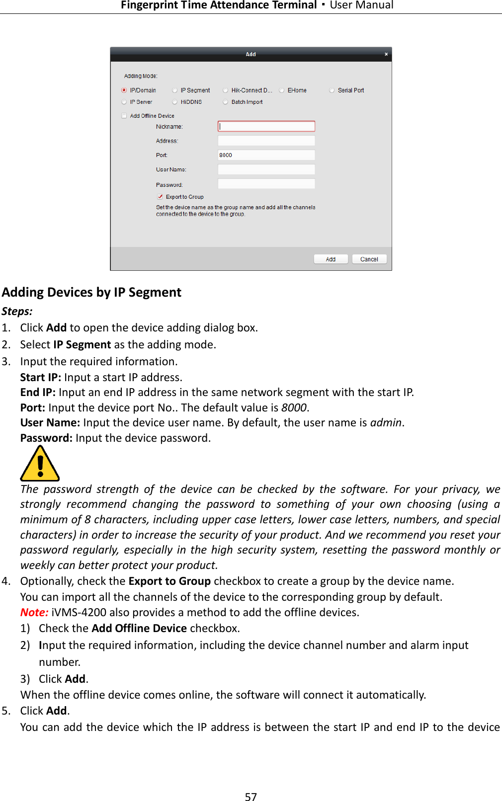   Fingerprint Time Attendance Terminal·User Manual 57   Adding Devices by IP Segment Steps: 1. Click Add to open the device adding dialog box. 2. Select IP Segment as the adding mode. 3. Input the required information.   Start IP: Input a start IP address. End IP: Input an end IP address in the same network segment with the start IP. Port: Input the device port No.. The default value is 8000. User Name: Input the device user name. By default, the user name is admin. Password: Input the device password.  The  password  strength  of  the  device  can  be  checked  by  the  software.  For  your  privacy,  we strongly  recommend  changing  the  password  to  something  of  your  own  choosing  (using  a minimum of 8 characters, including upper case letters, lower case letters, numbers, and special characters) in order to increase the security of your product. And we recommend you reset your password  regularly,  especially  in  the  high  security  system,  resetting the  password  monthly or weekly can better protect your product. 4. Optionally, check the Export to Group checkbox to create a group by the device name.   You can import all the channels of the device to the corresponding group by default. Note: iVMS-4200 also provides a method to add the offline devices.   1) Check the Add Offline Device checkbox. 2) Input the required information, including the device channel number and alarm input number. 3) Click Add.   When the offline device comes online, the software will connect it automatically. 5. Click Add. You can add the device which the IP address is between the start IP and end IP to the device 