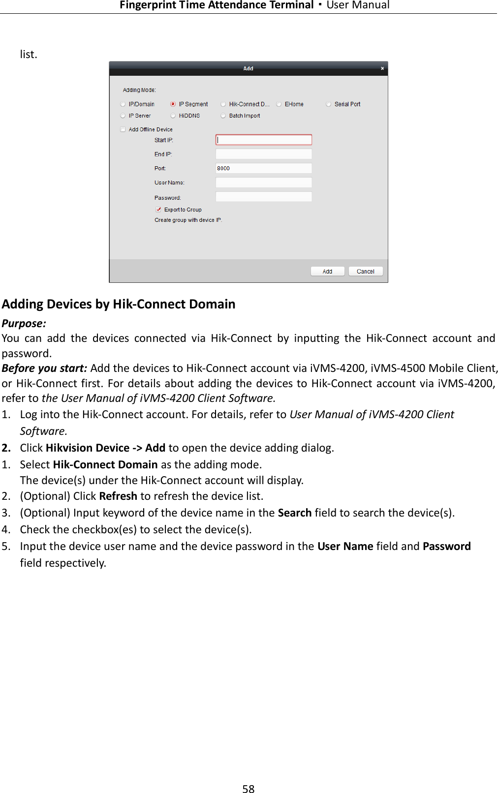   Fingerprint Time Attendance Terminal·User Manual 58  list.   Adding Devices by Hik-Connect Domain Purpose: You  can  add  the  devices  connected  via  Hik-Connect  by  inputting  the  Hik-Connect  account  and password.   Before you start: Add the devices to Hik-Connect account via iVMS-4200, iVMS-4500 Mobile Client, or Hik-Connect first.  For details about adding the devices to Hik-Connect account via iVMS-4200, refer to the User Manual of iVMS-4200 Client Software. 1. Log into the Hik-Connect account. For details, refer to User Manual of iVMS-4200 Client Software. 2. Click Hikvision Device -&gt; Add to open the device adding dialog. 1. Select Hik-Connect Domain as the adding mode. The device(s) under the Hik-Connect account will display.   2. (Optional) Click Refresh to refresh the device list. 3. (Optional) Input keyword of the device name in the Search field to search the device(s). 4. Check the checkbox(es) to select the device(s). 5. Input the device user name and the device password in the User Name field and Password field respectively. 