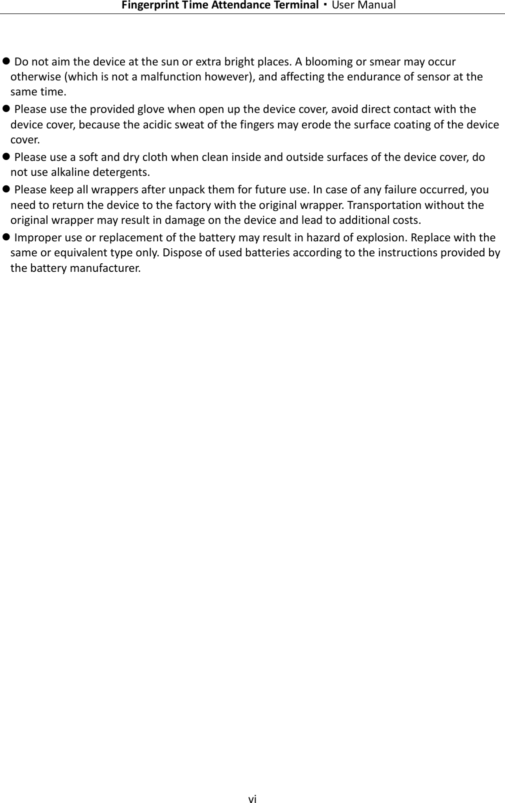    Fingerprint Time Attendance Terminal·User Manual  vi   Do not aim the device at the sun or extra bright places. A blooming or smear may occur otherwise (which is not a malfunction however), and affecting the endurance of sensor at the same time.  Please use the provided glove when open up the device cover, avoid direct contact with the device cover, because the acidic sweat of the fingers may erode the surface coating of the device cover.  Please use a soft and dry cloth when clean inside and outside surfaces of the device cover, do not use alkaline detergents.  Please keep all wrappers after unpack them for future use. In case of any failure occurred, you need to return the device to the factory with the original wrapper. Transportation without the original wrapper may result in damage on the device and lead to additional costs.  Improper use or replacement of the battery may result in hazard of explosion. Replace with the same or equivalent type only. Dispose of used batteries according to the instructions provided by the battery manufacturer. 