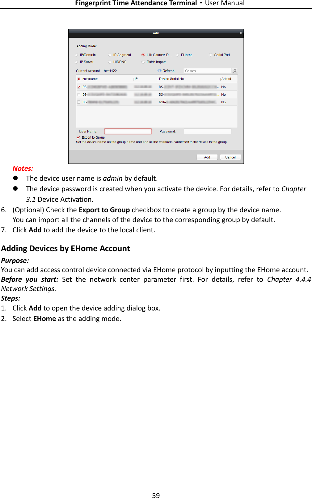   Fingerprint Time Attendance Terminal·User Manual 59   Notes:    The device user name is admin by default.  The device password is created when you activate the device. For details, refer to Chapter 3.1 Device Activation. 6. (Optional) Check the Export to Group checkbox to create a group by the device name.   You can import all the channels of the device to the corresponding group by default. 7. Click Add to add the device to the local client. Adding Devices by EHome Account Purpose: You can add access control device connected via EHome protocol by inputting the EHome account.   Before  you  start:  Set  the  network  center  parameter  first.  For  details,  refer  to  Chapter  4.4.4 Network Settings. Steps: 1. Click Add to open the device adding dialog box. 2. Select EHome as the adding mode. 